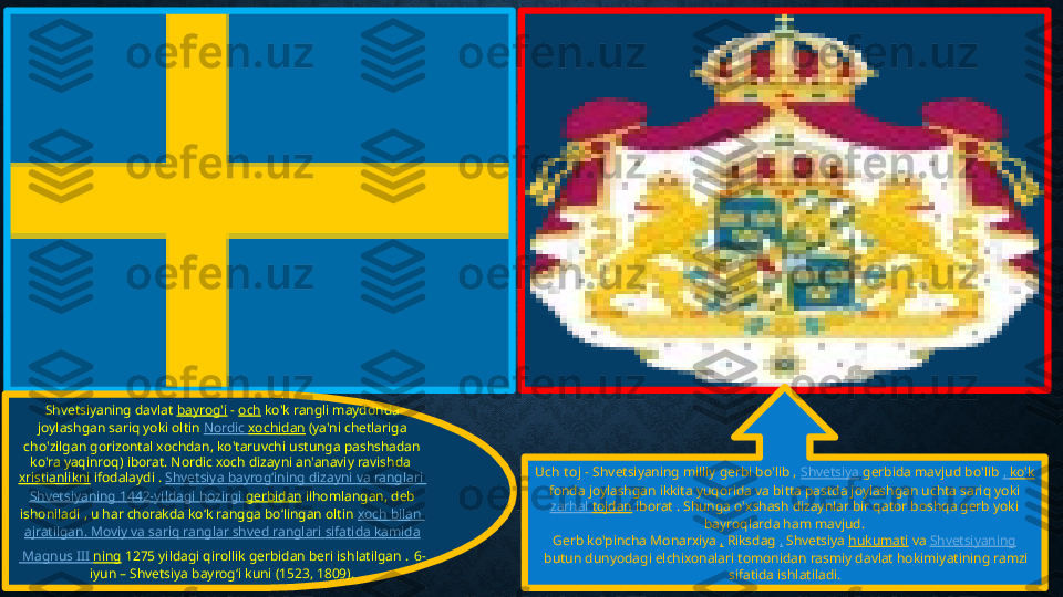 Shvetsiyaning davlat  bayrog'i  -   och  ko'k rangli maydonda 
joylashgan sariq yoki oltin  Nordic  xochidan  (ya'ni chetlariga 
cho'zilgan gorizontal xochdan, ko'taruvchi ustunga pashshadan 
ko'ra yaqinroq) iborat. Nordic xoch dizayni an'anaviy ravishda 
xristianlikni  ifodalaydi .  Shvetsiya   bayrogʻining   dizayni   va   ranglari  
Shvetsiyaning  1442-yildagi  hozirgi   gerbidan  ilhomlangan, deb 
ishoniladi , u har chorakda koʻk rangga boʻlingan oltin  xoch   bilan  
ajratilgan .  Moviy   va   sariq   ranglar   shved   ranglari   sifatida   kamida
 Magnus III  ning  1275 yildagi qirollik gerbidan beri ishlatilgan .   6-
iyun – Shvetsiya bayrogʻi kuni (1523, 1809). Uch t oj  - Shvetsiyaning milliy gerbi bo'lib ,  Shvetsiya  gerbida mavjud bo'lib  ,  ko'k
 fonda joylashgan ikkita yuqorida va bitta pastda joylashgan uchta sariq yoki 
zarhal   tojdan  iborat . Shunga o'xshash dizaynlar bir qator boshqa gerb yoki 
bayroqlarda ham mavjud.
Gerb ko'pincha Monarxiya  ,  Riksdag  ,  Shvetsiya  hukumati  va  Shvetsiyaning
 butun dunyodagi elchixonalari tomonidan rasmiy davlat hokimiyatining ramzi 
sifatida ishlatiladi. 