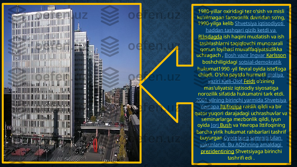 1980-yillar oxiridagi tez oʻsish va misli 
koʻrilmagan farovonlik davridan soʻng, 
1990-yilga kelib  Shvetsiya   iqtisodiyoti  
haddan   tashqari   qizib   ketdi   va  
Riksdagda  ish haqini muzlatish va ish 
tashlashlarni taqiqlovchi munozarali 
qonun loyihasi muvaffaqiyatsizlikka 
uchragach ,  Bosh  vazir   Ingvar  Karlsson
 boshchiligidagi  sotsial-demokratik
 hukumat1990 -yil fevral oyida isteʼfoga 
chiqdi. O'sha paytda hurmatli  moliya  
vaziri   Kjell-Olof   Feldt  o'zining 
mas'uliyatsiz iqtisodiy siyosatiga 
norozilik sifatida hukumatni tark etdi.
 2001  yilning   birinchi   yarmida   Shvetsiya  
Yevropa   Ittifoqiga  raislik qildi va bir 
qator yuqori darajadagi uchrashuvlar va 
seminarlarga mezbonlik qildi, iyun 
oyida  Jorj  Bush  va Yevropa Ittifoqining 
barcha yirik hukumat rahbarlari tashrif 
buyurgan  Gyoteburg   sammiti   bilan  
yakunlandi . Bu  AQShning   amaldagi  
prezidentining  Shvetsiyaga birinchi 
tashrifi edi . 