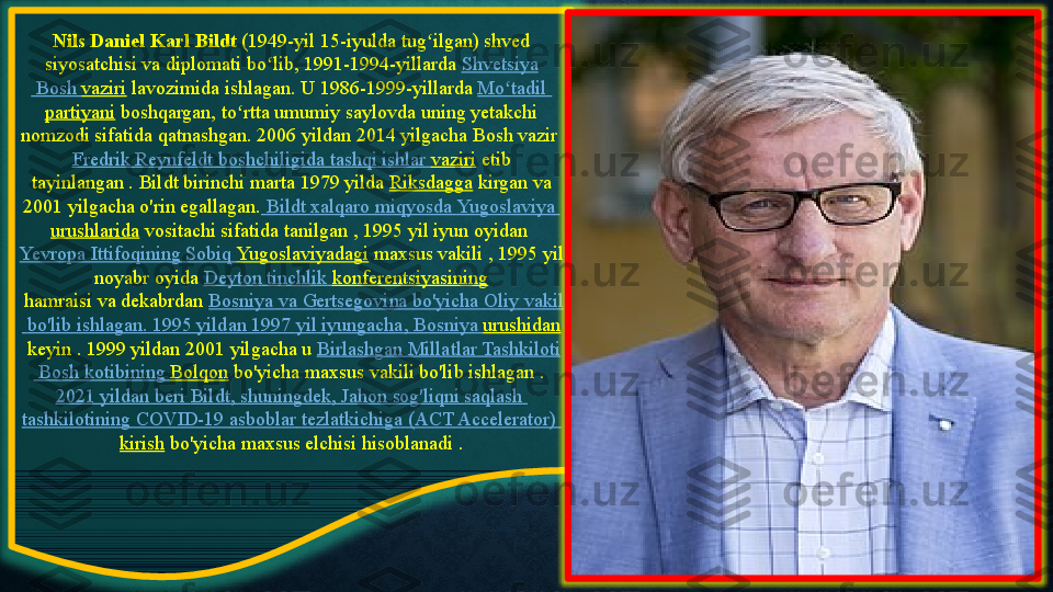 Nils Daniel Karl Bildt  (1949-yil 15-iyulda	 tug ilgan)	 shved	 	ʻ
siyosatchisi	
 va	 diplomati	 bo lib, 1991-1994-yillarda 	ʻ Shvetsiya
 	
Bosh	  vaziri  lavozimida	 ishlagan.	 U	 1986-1999-yillarda  Mo tadil	ʻ  
partiyani  boshqargan,	
 to rtta	 umumiy	 saylovda	 uning	 yetakchi	 	ʻ
nomzodi	
 sifatida	 qatnashgan.	 2006	 yildan	 2014	 yilgacha Bosh	 vazir 
Fredrik	
  Reynfeldt   boshchiligida   tashqi   ishlar   vaziri  etib	 
tayinlangan	
 . Bildt	 birinchi	 marta	 1979	 yilda  Riksdagga  kirgan	 va	 
2001	
 yilgacha	 o'rin	 egallagan.   Bildt   xalqaro   miqyosda   Yugoslaviya  
urushlarida  vositachi	
 sifatida	 tanilgan ,	 1995	 yil	 iyun	 oyidan 
Yevropa   Ittifoqining   Sobiq   Yugoslaviyadagi  maxsus	
 vakili	 , 1995	 yil	 
noyabr	
 oyida  Deyton   tinchlik   konferentsiyasining
 hamraisi va dekabrdan  Bosniya   va   Gertsegovina   bo'yicha   Oliy   vakil
  bo'lib   ishlagan .
 1995	  yildan  	1997	  yil   iyungacha ,  Bosniya   urushidan
 keyin . 1999	
 yildan	 2001	 yilgacha	 u  Birlashgan   Millatlar   Tashkiloti
 	
Bosh	  kotibining   Bolqon  bo'yicha	 maxsus	 vakili	 bo'lib	 ishlagan . 
2021	
  yildan   beri   Bildt ,	  shuningdek ,	  Jahon   sog'liqni   saqlash  
tashkilotining   COVID-19	
  asboblar   tezlatkichiga  	(ACT	 Accelerator)	 
kirish  bo'yicha	
 maxsus	 elchisi hisoblanadi . 