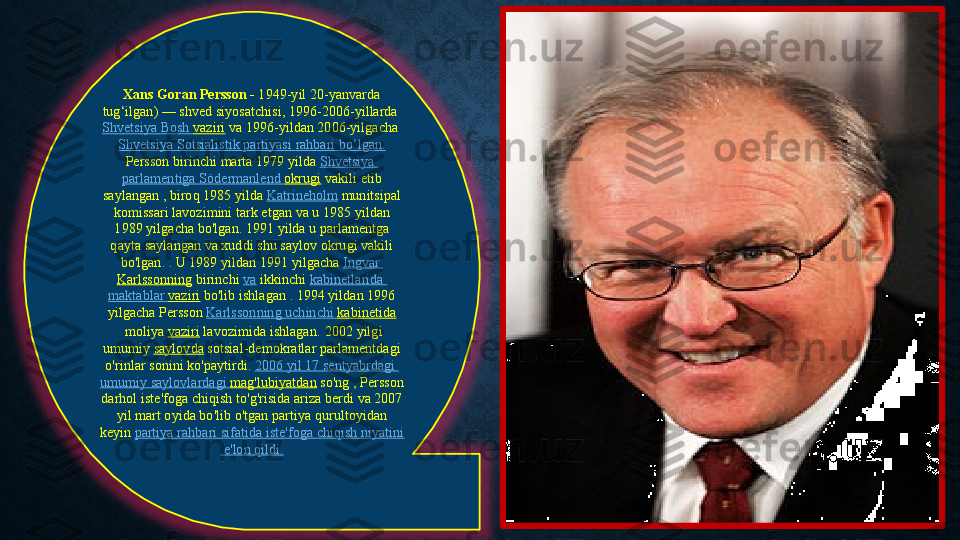 Xans Goran Persson -  1949-yil 20-yanvarda	 
tug‘ilgan)	
 —	 shved	 siyosatchisi, 1996-2006-yillarda 
Shvetsiya  	
Bosh	  vaziri  va	 1996-yildan	 2006-yilgacha 
Shvetsiya   Sotsialistik   partiyasi   rahbari   bo‘lgan .
Persson	
 birinchi	 marta	 1979	 yilda  Shvetsiya  
parlamentiga   Södermanlend   okrugi  vakili	
 etib	 
saylangan	
 , biroq	 1985	 yilda  Katrineholm  munitsipal	 
komissari	
 lavozimini	 tark	 etgan	 va u	 1985	 yildan	 
1989	
 yilgacha	 bo'lgan.	 1991	 yilda	 u parlamentga	 
qayta	
 saylangan	 va	 xuddi	 shu	 saylov	 okrugi	 vakili	 
bo'lgan.	
 . U	 1989	 yildan	 1991	 yilgacha  Ingvar	 
Karlssonning  birinchi  va  ikkinchi  kabinetlarida  
maktablar   vaziri  bo'lib	
 ishlagan . 1994	 yildan	 1996	 
yilgacha	
 Persson  Karlssonning   uchinchi   kabinetida
 moliya  vaziri  lavozimida	
 ishlagan .	  2002	 yilgi	 
umumiy  saylovda  sotsial-demokratlar	
 parlamentdagi	 
o'rinlar	
 sonini	 ko'paytirdi.  2006	  yil  	17	  sentyabrdagi  
umumiy   saylovlardagi   mag'lubiyatdan  so'ng ,	
 Persson	 
darhol	
 iste'foga	 chiqish	 to'g'risida	 ariza	 berdi	 va 2007	 
yil	
 mart	 oyida	 bo'lib	 o'tgan	 partiya	 qurultoyidan	 
keyin  partiya   rahbari   sifatida   iste'foga   chiqish   niyatini
  e'lon   qildi . 