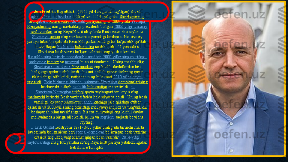 Jon Fredrik Reynfeldt  - (1965	 yil	 4 avgustda	 tug'ilgan)	 shved
iqtisodchisi , o'qituvchisi 2006	
 yildan	 2014	  – yilgacha	  Shvetsiyaning
sobiq liberal   konservativ   Mo'' tadil   partiyaning .	
 U	 2009	 yilda	  Yevropa  
Kengashining  	
oxirgi	 navbatdagi	 prezidenti	 bo'lgan.  	2006	  yilgi   umumiy
  saylovlardan  so'ng Reynfeldt	
 6 oktyabrda	 Bosh	 vazir	 etib	 saylandi. 
Shvetsiya   uchun  o'ng	
 markazchi	 alyansdagi	 boshqa	 uchta	 siyosiy	 
partiya	
 bilan	 bir	 qatorda	 Reinfeldt parlamentdagi	 tor	 ko'pchilik	 qo'llab-
quvvatlagan  koalitsion   hukumatga  raislik	
 qildi	 . 41	 yoshida	 u 
Shvetsiya	
 bosh	 vaziri	 bo'lgan	 uchinchi	 eng	 yosh	 odam	 edi.
Reinfeldtning   birinchi   prezidentlik   muddati  	
2000-yillarning	  oxiridagi  
moliyaviy   inqiroz  va  tanazzul  bilan	
 nishonlandi . Uning	 mashhurligi 
Shvetsiya   iqtisodiyoti   Yevropadagi  eng	
 kuchli	 davlatlardan	 biri	 
bo'lgunga	
 qadar	 tushib	 ketdi ; bu	 uni	 qo'llab-quvvatlashning	 qayta	 
tiklanishiga	
 olib	 keldi,	 natijada	 uning	 hukumati  2010	  yilda   qayta  
saylandi  .  Reinfeldtning   ikkinchi   hukumati   Shvetsiya   demokratlarining
 kuchayishi	
 tufayli  ozchilik   hukumatiga  qisqartirildi ;  u	 
Shvetsiya-Norvegiya   ittifoqi  qayta	
 saylanganidan	 keyin	 o'ng 
markazchi  birinchi	
 Bosh	 vazir sifatida	 hokimiyatda	 qoldi	 . Uning	 bosh	 
vazirligi	
   ko'proq odamlarni	  ishchi   kuchiga  jalb	 qilishga	 e'tibor	 
qaratish	
 va	 2000-yillarning	 oxiridagi	 moliyaviy	 inqiroz	 va	 turg'unlikni	 
boshqarish	
 bilan tavsiflangan.	 Bu	 esa	 dunyodagi	 eng	 kuchli	 davlat	 
moliyalaridan	
 biriga	 olib	 keldi.  iqlim  va  sog'liqni   saqlash  bo'yicha	 
reyting .
U	
 Erik	  Gustaf   Bostryom  1891-1900	 yillar	 oralig‘ida	 birinchi	 marta	 
lavozimda	
 bo‘lganidan	 beri  sotsial-demokrat  bo‘lmagan	 bosh	 vazirlar	 
orasida eng	
 uzoq	 vaqt	 xizmat	 qilgan	 bosh	 vazirdir  .	 2014-yilgi	 
saylovlardagi   mag‘lubiyatidan  so‘ng	
 Reynfeldt	 partiya	 yetakchiligidan	 
ketishini	
 e’lon	 qildi. 