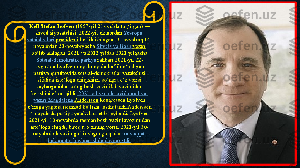 Kell Stefan Lofven  (1957-yil 21-iyulda	 tug‘ilgan)	 —	 
shved	
 siyosatchisi,	 2022-yil	 oktabrdan  Yevropa  
sotsialistlari   prezidenti  bo‘lib	
 ishlagan	 . U	 avvalroq 14-
noyabrdan	
 20-noyabrgacha  Shvetsiya  	Bosh	  vaziri
 bo‘lib	
 ishlagan.	 2021	 va 2012	 yildan	 2021	 yilgacha 
Sotsial-demokratik   partiya   rahbari  	
2021-yil	 22-
avgustda	
 Lyofven	 noyabr	 oyida	 bo lib	 o tadigan	 	ʻ ʻ
partiya	
 qurultoyida	 sotsial-demokratlar	 yetakchisi	 
sifatida	
 iste foga	 chiqishini,	 so ngra	 o z	 vorisi	 	ʼ ʻ ʻ
saylanganidan	
 so ng	 bosh	 vazirlik	 lavozimidan	 	ʻ
ketishini	
 e lon	 qildi.	ʼ  2021-yil	  sentabr   oyida   moliya  
vaziri  	
Magdalena	  Andersson  kongressda	 Lyofven	 
o rniga	
 yagona	 nomzod	 bo lishi tasdiqlandi.Andersson	 	ʻ ʻ
4
 noyabrda	 partiya	 yetakchisi	 etib	 saylandi. Lyofven	 
2021-yil	
 10-noyabrda	 rasman	 bosh	 vazir	 lavozimidan	 
iste foga	
 chiqdi,	 biroq	 u o zining	 vorisi	 2021-yil	 30-	ʼ ʻ
noyabrda	
 lavozimga	 kirishgunga	 qadar  muvaqqat  
hukumatni   boshqarishda   davom   etdi . 