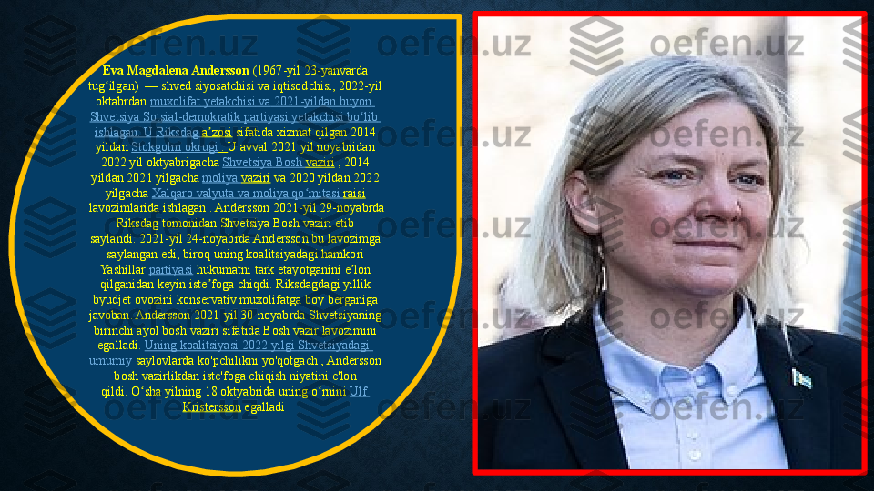 Eva Magdalena Andersson  (1967-yil 23-yanvarda	 
tug ilgan)  —	
 shved	 siyosatchisi	 va	 iqtisodchisi, 2022-yil	 	ʻ
oktabrdan  muxolifat   yetakchisi   va  	
2021-yildan	  buyon  
Shvetsiya   Sotsial-demokratik   partiyasi   yetakchisi   bo lib	
ʻ  
ishlagan .	
 U  Riksdag   a zosi	ʼ  sifatida xizmat	 qilgan 2014	 
yildan  Stokgolm   okrugi  	
.  U	 avval	 2021	 yil	 noyabridan	 
2022	
 yil	 oktyabrigacha  Shvetsiya  	Bosh	  vaziri  ,	 2014	 
yildan	
 2021	 yilgacha  moliya   vaziri  va	 2020	 yildan	 2022	 
yilgacha  Xalqaro   valyuta   va   moliya   qo mitasi	
ʻ   raisi
 lavozimlarida	
 ishlagan	 . Andersson	 2021-yil	 29-noyabrda	 
Riksdag	
 tomonidan	 Shvetsiya	 Bosh	 vaziri	 etib	 
saylandi. 2021-yil	
 24-noyabrda	 Andersson	 bu	 lavozimga	 
saylangan	
 edi,	 biroq	 uning	 koalitsiyadagi	 hamkori	 
Yashillar  partiyasi  hukumatni	
 tark	 etayotganini	 e lon	 	ʼ
qilganidan	
 keyin	 iste foga	 chiqdi. Riksdagdagi	 yillik	 	ʼ
byudjet	
 ovozini	 konservativ	 muxolifatga	 boy	 berganiga	 
javoban. Andersson	
 2021-yil	 30-noyabrda	 Shvetsiyaning	 
birinchi	
 ayol	 bosh	 vaziri	 sifatida	 Bosh	 vazir	 lavozimini	 
egalladi.	
  Uning   koalitsiyasi  	2022	  yilgi   Shvetsiyadagi  
umumiy   saylovlarda  ko'pchilikni	
 yo'qotgach ,	 Andersson	 
bosh	
 vazirlikdan	 iste'foga	 chiqish	 niyatini	 e'lon	 
qildi. O sha	
 yilning	 18	 oktyabrida	 uning	 o rnini 	ʻ ʻ Ulf	 
Kristersson  egalladi  