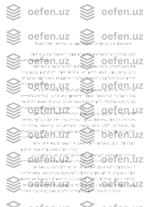 35 - rasm.  O‘yish – teshish tartibi:   a –  tayyor o‘yiqcha ,    b–v - o‘yish - tartibi,    g  o‘yiqcha ochish
O‘yish chuqurligi masshtabli  lineyka yordamida yoki iskananing   botishiga   qarab
taxminiy aniqlanadi.
O‘yish vaqtida iskananing tig’ini yog’och tolalariga parallel   tutmaslik kerak. Aks
holda   yupqa   yog’ochlarni   o‘yish-teshishda   ular   yorilib   ketadi.   Uya,   teshik,   quloq
ochilgandan keyin tozalab ken gaytirish hollaridagina iskanani tola yo‘ialishida tutib yo‘nish
ishlarn olib boriladi.
Teshik ochishda «bet» dagi reja chizig’i go‘niya va xatkash yordamida orqa tomonga
simmetrik ko‘chiriladi. Buning uchun «yordamchi bet»dan   foydalaniladi. Bunday hollarda
ikki   cho‘pli  xatkash   ishlatiladi.  Chunki   ikkala  cho‘p  bir  yo‘la  o‘lchamga   sozlanib,  reja
chizig’ini sim metrik ko‘chirish imkonini beradi.
O‘yish   ikki   tomonlama   olib   boriladi.   «Bet»   tomondan   yog’och   qalinligining   2/3
qismicha o‘yilib, qolgan qismi orqa tomondan o‘yiladi. Aksincha, o‘yish bir tomonlama
olib   borilsa,   iskananing   tik   tushmasligi   orqasida   teshik   to‘g’ri   ochilmasligi,   reja
chizig’i ning bo‘zilishi, shuningdek, iskana yog’ochni ko‘chirib yuborib, buyumni ng sifati
bo‘zilishi mumkin.
Teshik   ochish   vaqtida   dastgoh   ish   taxtasi   o‘yilib   ketmasligi   uchun   o‘yiladigan
yog’och ostiga ehtiyot taxta qo‘yib olinadi.
Quloq  ochishda   reja   chizig’i   teshik   ochishdagi   singari   qarama- qarshi tomonga
simmetrik ko‘chirib olinadi va o‘yish ikki tomonla ma olib boriladi 
Teshik va quloqlar to‘g’ri ochilishi uchun o‘yish reja chizig’i  bo‘yicha tik olib
borilishi kerak. Lekin amalda reja chizig’i bo‘yi cha tik o‘yish qiyin. SHuning uchun o‘yish
vaqtida   teshiklarning   boch kasimon,   quloqlarning   botiq   o‘yilishiga   e’tibor   beriladi.
Te shik va quloqlarning do‘ng (qavariq) ochilishiga yo‘l qo‘yilmaydi.   Bunday  hollarda
birikmaning jipsligi, puxtaligi ta’min lanmaydi, buyumning sifati bo‘ziladi. 