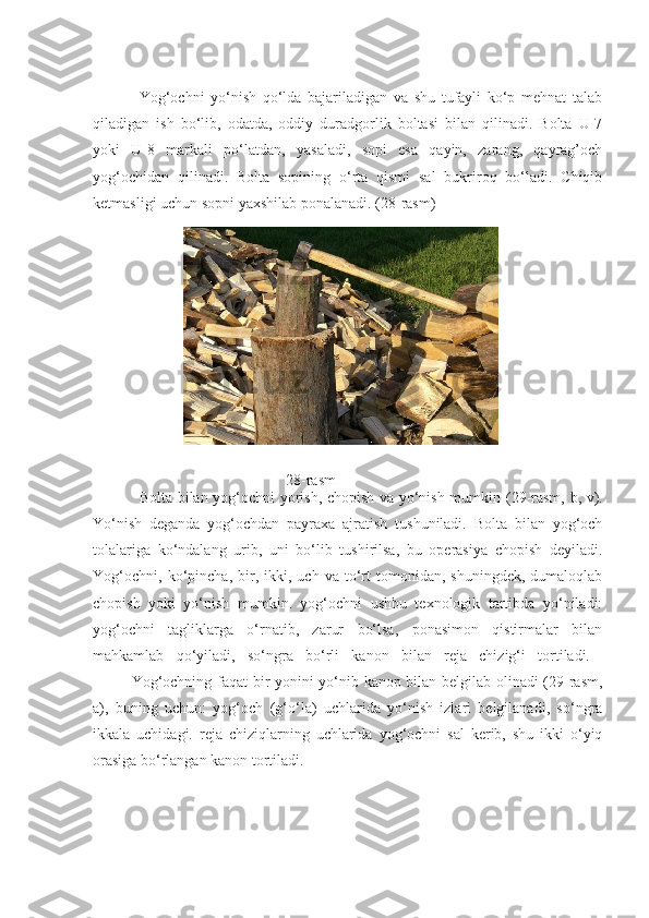 Yog‘ochni   yo‘nish   qo‘lda   bajariladigan   va   shu   tufayli   ko‘p   mehnat   talab
qiladigan   ish   bo‘lib,   odatda,   oddiy   duradgorlik   boltasi   bilan   qilinadi.   Bolta   U-7
yoki   U-8   markali   po‘latdan,   yasaladi,   sopi   esa   qayin,   zarang,   qayrag’och
yog‘ochidan   qilinadi.   Bolta   sopining   o‘rta   qismi   sal   bukriroq   bo‘ladi.   Chiqib
ketmasligi uchun sopni yaxshilab ponalanadi.  (28 - rasm)
28 - rasm
Bolta bilan yog‘ochni yorish, chopish va yo‘nish mumkin ( 29 -rasm, b, v).
Yo‘nish   deganda   yog‘ochdan   payraxa   ajratish   tushuniladi.   Bolta   bilan   yog‘och
tolalariga   ko‘ndalang   urib,   uni   bo‘lib   tushirilsa,   bu   operasiya   chopish   deyiladi.
Yog‘ochni,   ko‘pincha,  bir,  ikki,   uch  va   to‘rt   tomonidan,   shuningdek,   dumaloqlab
chopish   yoki   yo‘nish   mumkin.   yog‘ochni   ushbu   texnologik   tartibda   yo‘niladi:
yog‘ochni   tagliklarga   o‘rnatib,   zarur   bo‘lsa,   ponasimon   qistirmalar   bilan
mahkamlab   qo‘yiladi,   so‘ngra   bo‘rli   kanon   bilan   reja   chizig‘i   tortiladi.  
Yog‘ochning faqat bir yonini yo‘nib kanop bilan belgilab olinadi (29-rasm,
a),   buning   uchun:   yog‘och   (g‘o‘la)   uchlarida   yo‘nish   izlari   belgilanadi,   so‘ngra
ikkala   uchidagi.   reja   chiziqlarning   uchlarida   yog‘ochni   sal   kerib,   shu   ikki   o‘yiq
orasiga bo‘rlangan kanon tortiladi.  