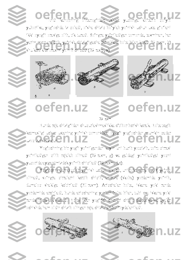 Endi   kanopning   o‘rtarog‘idan   ushlab   yuqoriga   ko‘tarib   qo‘yib
yuborilsa,   yog‘ochda   iz   qoladi,   o‘sha   chiziq   bo‘ylab   yo‘nish   uchun   usta   g‘o‘lani
ikki   oyog‘i   orasiga   olib,   tik   turadi.   So‘ngra   yo‘niladigan   tomonda,   taxminan,   har
yarim metr oralatib, yo‘nish chizig‘igacha qalinlikda bolta bilan kertib 29-rasm, b)
shu kertiklar orasini yo‘nib chiqadi (29-rasm, v). 
29 - rasm
Bunda reja chizig‘idan chuqurlashmaslikka e’tibor berish kerak. Bolta tegib
ketmasligi   uchun   ustaning   yo‘nish   tomonidagi   oyog‘i   yog‘ochdan   mumkin   qadar
uzoq turishi zarur.
Yog‘ochning  bir  yog‘i  yo‘nilgandan  keyin  uni  burib yotqizib,  to‘rt  qirrasi
yo‘niladigan   qilib   rejalab   olinadi   (29-rasm,   g)   va   galdagi   yo‘niladigai   yoqni
yuqorida aytganimizdek yo‘nib chiqiladi (29-rasm, d,e).
Yog‘ochni dumaloqlab yo‘nish uchun dastlab, uni to‘rt qirrali qilib yo‘nib
olinadi,   so‘ngra   qirralarni   kertib   chiqib,   andaza   (skoba)   yordamida   yo‘nib,
dumaloq   shaklga   keltiriladi   (30-rasm).   Ariqchalar   bolta,   iskana   yoki   randa
yordamida   a rchiladi,   bunda   ariqchaning   yonlari   bolta   bilan,   tubi   esa   iskana   yoki
randa   bilan   tekislanadi.   Bolta   bilan   yog‘och   chetlari   chiqiq   chiqarish   va   uyalar
ochishda ham oldin chizib olingan reja chiziqlaridan foydalaniladi .  
                   