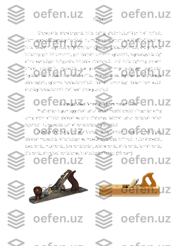 31 - rasm
Charxtoshda   charxlanganda   bolta   tig‘ida   g‘adir-budurliklar   hosil   bo‘ladi;
ularni qayroqda qayrab yo‘qotiladi  Bu maqsadda qayroqni suv bilan ho‘llanadi va
bolta   faskasini   qayroqqa   qo‘yib,   boltani   aylanma   harakatlantiriladi,   shu   yo‘sinda
boltaning   goh   bir   tomonini,   goh   ikkinchi   to monini   aylaptirib,   paypaslaganda   tig‘
sillnq   seziladigan   bo‘lguncha   bir   tekis   o‘tkirlanadi.   Endi   bolta   tig‘ining   qirovini
to‘kish   qoladi,   bu   maqsadda   suv   yoki   malina   moyi   surkalgan   qayroqdan
foydalaniladi. Bunda boltani chap qo‘lda, o‘ng qo‘lda esa qayroqni ushlab, faskaga
tekis   tegizib,   aylanma   harakatlantiriladi.   Ikkinchi   tomondagi   faskani   ham   xuddi
shunday  harakatlantirib  o‘zil-kesil qirov  yuqotiladi.  
Duradgorlikda ishlatiladigan randalar turlari
Yog‘ochdan buyum tayyorlash uchun kerakli material arralab olin gandan so‘ng
uning   sirtini   silliqlab   tekislash   va   aniq   o‘lchamga   keltirish   uchun   randalash   ishlari
bajariladi. Bu maqsadda turli  xil randalardan foydalaniladi 
Duradgorlik   randalari   vazifalariga   ko‘ra   sirtlarni   tozalash,   silliqlash,
tekislash maqsadida ishlatiladigan va maxsus randalarga bo‘linadi. Bular sherxebel,
taxta randa, mushranda, japs-randalardan, zakrov randa, chok randa, konish randa,
dila randa,  chorabzal randalar va boshqalardan iborat.   (32 - rasm)
          