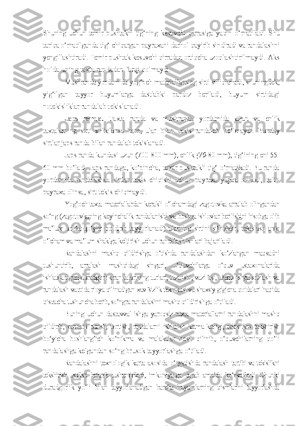 Shuning   uchun   temir   pushtakni   tig‘ning   kesuvchi   qirrasiga   yaqin   o‘rnatiladi.   Shu
tariqa o‘rnatilganda tig‘ chiqargan payraxani darhol qayirib sindiradi va randalashni
yengillashtiradi. Temir pushtak kesuvchi qirradan ortiqcha uzoq lashtirilmaydi. Aks
holda uning taxta randadan farqi qol maydi.
Mushranda yordamida yog‘och materiallarning sirti silliqlanadi, shuningdek,
yig‘ilgan   tayyor   buyumlarga   dastlabki   pardoz   beriladi,   buyum   sirtidagi
notekisliklar randalab tekislanadi.
Japs   randa.   Taxta   randa   va   mushranda   yordamida   uzun   va   enlik
taxtalarning   sirti   silliqlansa   ham,   ular   bilan   tekis   randalab   bo‘lmaydi.   Bunday
sirtlar japs randa bilan randalab tekislanadi.
Japs randa kundasi uzun (700-800 mm), enlik  (70- 80 mm),  tig‘ining eni 55-
60 mm bo‘ladi. Japs randaga, ko‘pincha, temir pushtakli tig‘ o‘rnatiladi. Bu randa
yordamida   randalashda   sirtlar   tekis   chiqishi   uchun   payraxa   yupqa   olinadi,   qalin
payraxa olinsa,  sirt tekis chiqmaydi.
Yog’och-taxta materiallardan kerakli o‘lchamdagi zagotovka arra lab olingandan
so‘ng (zagotovkaning keyinchalik randalanishi va  boshqa ishlovlar berilishini hisobga olib
ma’lum qoldiq-qo‘yim   qoldirib   tayyorlanadi)   ularning   sirtini   silliqlash,   tekislash   aniq
o‘lcham va ma’lum shaklga keltirish uchun randalash ishlari  bajariladi.
Randalashni   mashq   qildirishga   o‘tishda   randalashdan   ko‘zlangan   maqsadni
tushuntirib,   arralash   mashqidagi   singari,   o‘quvchilarga   o‘quv   ustaxonalarida
ishlatiladigan duradgorlik randalarining turlari, tuzilishi, vazifasi, ularni ishga sozlash va
randalash  vaqtida rioya qilinadigan xavfsizlik texnikasi va shaxsiy gigiena qoidalari haqida
qisqacha tushuncha berib, so‘ngra randalashni mashq  qildirishga o‘tiladi.
Buning  uchun dastavval  ishga yaroqsiz  taxta materiallarni  ran dalashni  mashq
qildirib,   randani   tutish,   tortish,   randalarni   ishlatish   ketma-ketligi,   tekislikni   tekshirish
bo‘yicha   boshlang’ich   ko‘nikma   va   malakalar   hosil   qilinib,   o‘quvchilarning   qo‘li
ran dalashga kelgandan so‘ng brusok tayyorlashga o‘tiladi.
Randalashni  texnologik karta asosida  o‘rgatishda randalash   tartibi va tekislikni
tekshirish usullari batartib tushuntiriladi,   imkoniyatga   qarab   amalda   ko‘rsatiladi.   Chunki
duradgorlik   yo‘li   bilan   tayyorlanadigan   barcha   buyumlarning   qismlarini   tayyorlashda 