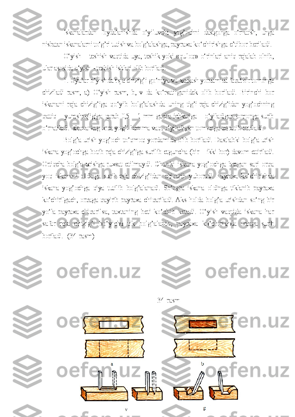 Iskanalardan   foydalanishda   o‘yiluvchi   yog’ ochni   dastgohga   o‘rnatish,   unga
nisbatan is kanalarni to‘g’ri tutish va bolg’alashga, pay raxa ko‘chirishga e’tibor beriladi.
O‘yish – teshish vaqtida uya, teshik yoki «qu loq» o‘rinlari aniq rejalab olnib,
ular  asosida o‘yish – teshish ishlari olib boriladi.
1. Uyalar o‘yishda rsja chizig’i go‘niya va  xatkash yordamida faqat bir tomonga
chiziladi   rasm,   a)   O‘yish   rasm,   b,   v   da   ko‘rsatil ganidek   olib   boriladi.   Birinchi   bor
iskanani   reja   chizig’iga   qo‘yib   bolg’alashda   uning   tig’i  reja chizig’idan yog’ochning
qattiq – yum shoqligiga qarab 0,5 – 1 mm gacha ichkariga – o‘yiladigan tomonga surib
o‘rnatiladi. Iska naning orqa yog’i hamma vaqt o‘yiladigan to monga qaratib tutiladi.
Bolg’a urish yog’och to‘qmoq yordamida olib boriladi. Dastlabki   bolg’a urish
iskana yog’ochga botib reja chizig’iga surilib etguncha   (bir – ikki bor) davom ettiriladi.
Ortiqcha bolg’a urishga ruxsat   etilmaydi.   Chunki   iskana   yog’ochga   botgan   sari   orqa
yoq   iskanani   oldinga   surib   rsja   chizig’idan   chiqarib   yuboradi.   Payraxa   ko‘chi rishda
iskana   yog’ochga   qiya   tutilib   bolg’alanadi.   So‘ngra   iskana   ol dinga   tiklanib   payraxa
ko‘chirilgach, orqaga qayirib payraxa chi qariladi. Aks holda bolg’a urishdan so‘ng bir
yo‘la payraxa  chiqa rilsa,   taxtaning   beti   ko‘chib   ketadi.   O‘yish   vaqtida   iskana   har
safar   reja   chizig’i   bo‘yicha   tik   bolg’alanib,   payraxa   ko‘chirishda   orqaga   surib
boriladi.    ( 3 4 - rasm)
34 - rasm 