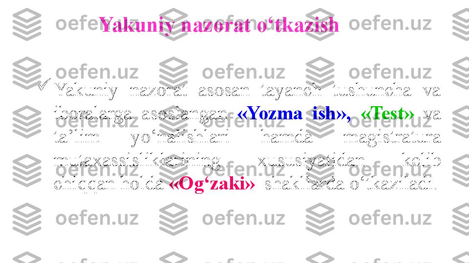 Yakuniy nazorat  o‘ tkazish

Yakuniy  nazorat  asosan  tayanch  tushuncha  va 
iboralarga  asoslangan  «Yozma  ish»,  «Test»  va 
ta’lim  y o‘nalishlari  hamda  magistratura 
mutaxassisliklarining  xususiyatidan  kelib 
chiqqan holda  «Og‘zaki»   shakllar da  o‘ tkaziladi. 