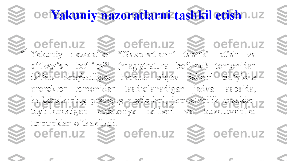 
Yakuniy  nazoratlar  “Nazoratlarni  tashkil  etish  va 
o‘tkazish  bo‘limi”   (magistratura  bo‘limi)  tomonidan 
ishlab  chiqiladigan  hamda  o‘quv   ishlari  b o‘ yicha 
prorektor  tomonidan  tasdiqlanadigan  jadval  asosida, 
kafedralarning  pedagog  xodimlari,  jamoatchilik  orasidan 
tayinlanadigan  auditoriya  rahbari  va  kuzatuvchilar 
tomonidan o‘tkaziladi.  Yakuniy nazorat larni tashkil etish  