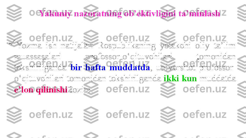 Yakuniy nazoratning ob’ektivligini ta’minlash

Yozma  ish  natijalari  Respublikaning  yetakchi  oliy  ta’lim 
muassasalari  professor-o‘qituvchilari  tomonidan 
tekshirilganda  bir  hafta  muddatda ,  universitet  professor-
o‘qituvchilari tomonidan tekshirilganda  ikki kun  muddatda 
e’lon qilinishi  lozim. 