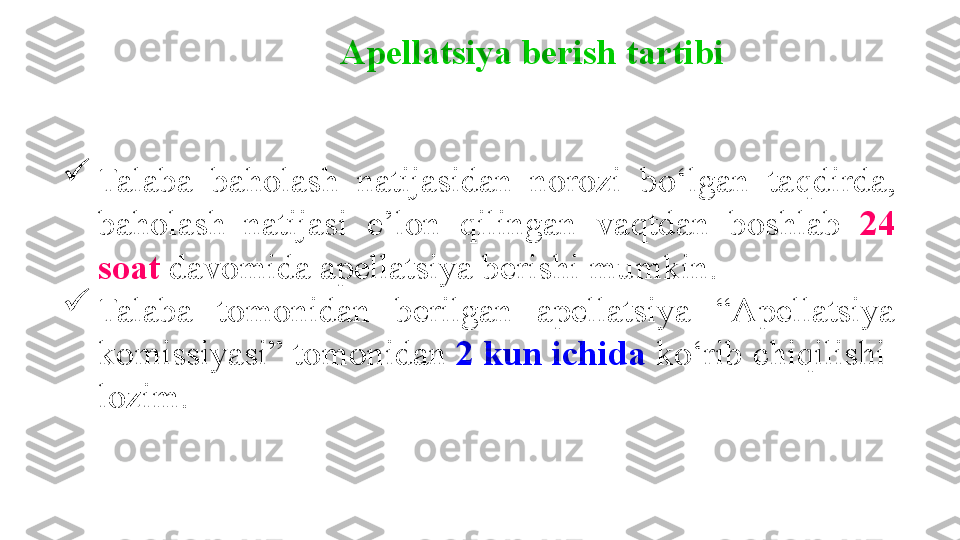 
Talaba  baholash  natijasidan  norozi  bo‘lgan  ta q dirda, 
baholash  natijasi  e’lon  qilingan  va q tdan  boshlab  24 
soat  davomida apellatsiya berishi mumkin. 

Talaba  tomonidan  berilgan  apellatsiya  “ Apellatsiya 
komissiyasi ”  tomonidan  2 kun ichida  ko‘rib chiqilishi  
lozim. Apellatsiya berish tartibi 