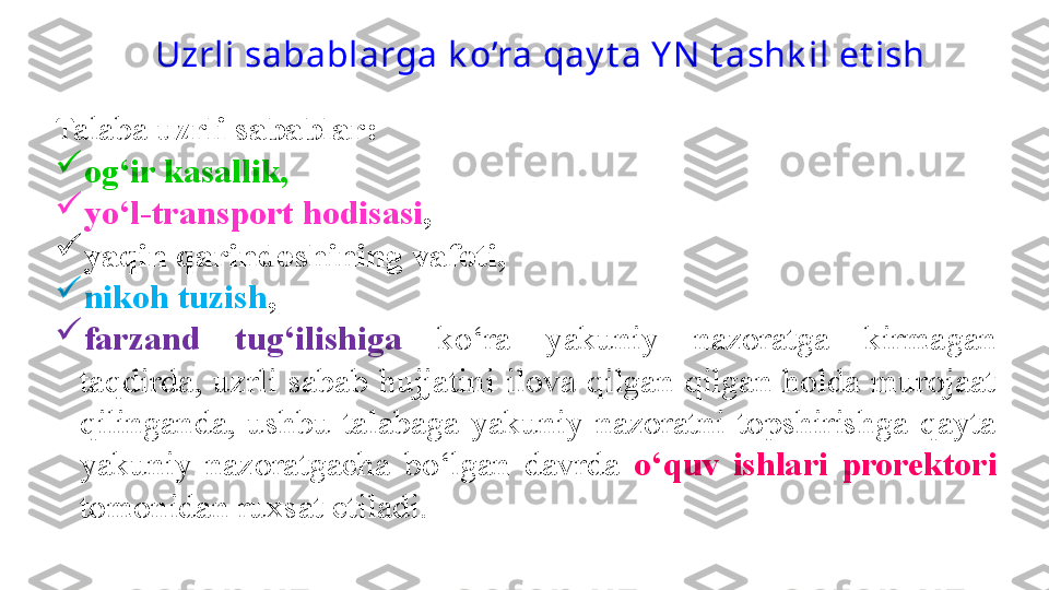 Talaba  uzrli sabablar :  

og‘ir kasallik, 

yo‘l-transport hodisasi , 

yaqin qarindoshining vafoti, 

nikoh tuzish , 

farzand  tug‘ilishiga   ko‘ra  yakuniy  nazoratga  kirmagan 
taqdirda,  uzrli  sabab  hujjatini  ilova  qilgan  qilgan  holda  murojaat 
qilinganda,  ushbu  talabaga  yakuniy  nazoratni  topshirishga  qayta 
yakuniy  nazoratgacha  bo‘lgan  davrda  o‘quv  ishlari  prorektori 
tomonidan ruxsat etiladi.  Uzrli sabablarga k o’ra qay t a Y N  t ashk il et ish  