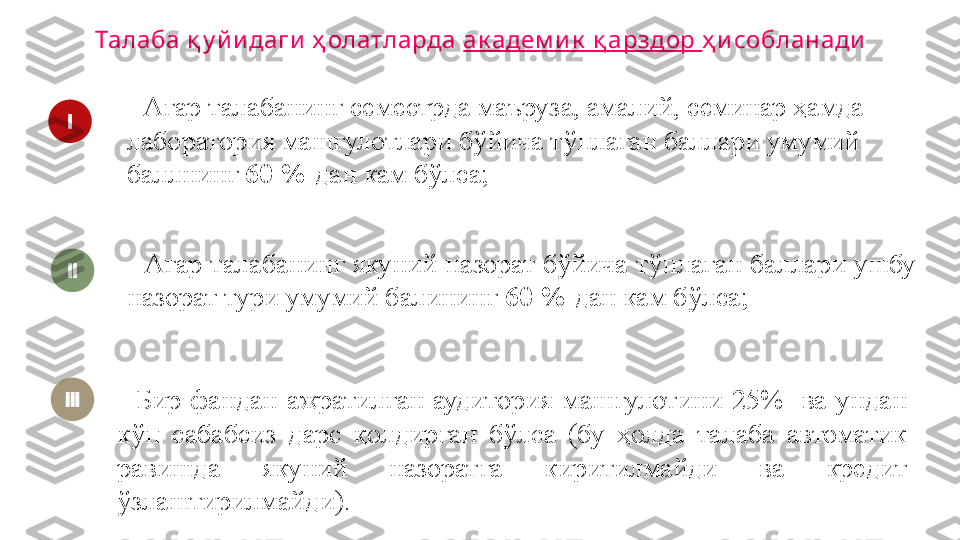 -  Бир  фандан  ажратилган  аудитория  машғулотини  25%    ва  ундан 
кўп  сабабсиз  дарс  қолдирган  бўлса  (бу  ҳолда  талаба  автоматик 
равишда  якуний  назоратга  киритилмайди  ва  кредит 
ўзлаштирилмайди). - Агар талабанинг якуний назорат бўйича тўплаган баллари ушбу 
назорат тури умумий балининг  60 %  дан кам бўлса;i
ii
iii Талаба қ у йи даги  ҳ олатларда  ак адем и к  қ арздор  ҳ и собланади
- Агар талабанинг семестрда маъруза, амалий, семинар ҳамда 
лаборатория машғулотлари бўйича тўплаган баллари умумий 
баллнинг  60 %  дан кам бўлса; 