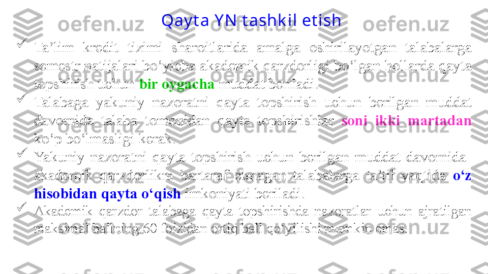 
Ta’lim  kredit  tizimi  sharoitlarida  amalga  oshirilayotgan  talabalarga 
semestr natijalari bo‘yicha akademik qarzdorligi bo‘lgan hollarda qayta 
topshirish uchun  bir oygacha  muddat beriladi. 

Talabaga  yakuniy  nazoratni  qayta  topshirish  uchun  berilgan  muddat 
davomida  talaba  tomonidan  qayta  topshirishlar  soni  ikki  martadan 
ko‘p bo‘lmasligi kerak.

Yakuniy  nazoratni  qayta  topshirish  uchun  berilgan  muddat  davomida   
akademik  qarzdorlikni  bartaraf  etmagan  talabalarga   ta’til  vaqtida  o‘z 
hisobidan qayta o‘qish  imkoniyati beriladi.

Akademik  q arzdor  talabaga  q ayta  topshirishda  nazoratlar  uchun  ajratilgan 
maksimal ballning 60 foizidan orti q  ball  qo‘ yilishi mumkin emas. Qay t a Y N  t ashk il et ish  