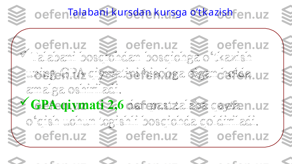 
Talabani bos q ichdan-bos q ichga  o‘ tkazish 
uning  GPA  q iymatini  h isobga olgan  h olda 
amalga oshiriladi. 

GPA  q iymati 2,6  dan past talaba  q ayta 
o‘q ish uchun tegishli bos q ichda  q oldiriladi. Talabani k ursdan k ursga o’t k azish  