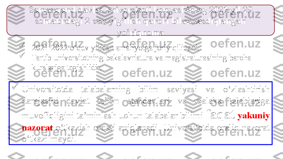 
2021-2022 o‘quv yilidan amaliyotga joriy qilinadi. 

Tartib universitetning bakalavriatura va magistraturasining barcha 
kurslariga tegishlidir. Samarqand davlat universiteti kengashining 2021 yil 29 
sentabrdagi 2-son yig‘ilish qarori bilan tasdiqlangan 
yo‘riqnoma

Universitetda  t alabalarning  bilim  saviyasi  va  o‘ zlashtirish 
darajasini  davlat  ta’lim  standartlari  va  malaka  talablariga 
muvofi q ligini ta’minlash uchun  t alabalar bilimi  faqat   yakuniy 
nazorat  o‘ tkazi sh  orqali  aniqlanadi .  Universitetda  oraliq  nazorat 
o‘tkazilmaydi. 