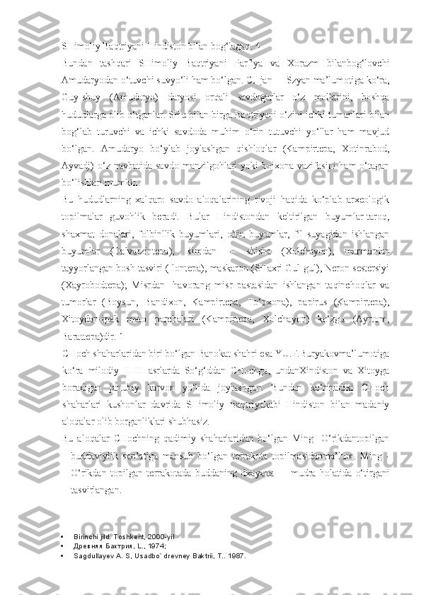 SHimoliy Baqtriyani Hindiston bilan bog‘lagan. 4
Bundan   tashqari   SHimoliy   Baqtriyani   Parfiya   va   Xorazm   bilanbog‘lovchi
Amudaryodan o‘tuvchi suvyo‘li ham bo‘lgan. CHjan  —  Szyan ma’lumotiga ko‘ra,
Guy-shuy   (Amudaryo)   daryosi   orqali   savdogarlar   o‘z   mollarini,   boshqa
hududlarga olib o‘tganlar. SHu bilan birga Baqtriyani o‘zini ichki tumanlari bilan
bog‘lab   turuvchi   va   ichki   savdoda   muhim   o‘rin   tutuvchi   yo‘llar   ham   mavjud
bo‘lgan.   Amudaryo   bo‘ylab   joylashgan   qishloqlar   (Kampirtepa,   Xotinrabod,
Ayvadj)  o‘z navbatida  savdo  manzilgohlari  yoki   bojxona vazifasini  ham   o‘tagan
bo‘lishlari mumkin.
Bu   hududlarning   xalqaro   savdo   aloqalarining   rivoji   haqida   ko‘plab   arxeologik
topilmalar   guvohlik   beradi.   Bular   Hindistondan   keltirilgan   buyumlar-taroq,
shaxmat   donalari,   folbinllik   buyumlari,   oltin   buyumlar,   fil   suyagidan   ishlangan
buyumlar   (Dalvarzintepa),   Rimdan   —   shisha   (Xolchayon),   marmardan
tayyorlangan bosh tasviri (Ilontepa), maskaron (SHaxri Gul-gul), Neron sestersiyi
(Xayrobodtepa);   Misrdan-   havorang   misr   pastasidan   ishlangan   taqinchoqlar   va
tumorlar   (Boysun,   Bandixon,   Kampirtepa,   To‘pxona),   papirus   (Kampirtepa),
Xitoydan-ipak   mato   parchalari   (Kampirtepa,   Xolchayon)   ko‘zgu   (Ayrtom,
Barattepa)dir. 1
CHoch shaharlaridan biri bo‘lgan Banokat shahri esa YU.F.Buryakovma’lumotiga
ko‘ra   milodiy   II-III   asrlarda   So‘g‘ddan   CHochga,   undanXindiston   va   Xitoyga
boradigan   janubiy   karvon   yo‘lida   joylashgan.   Bundan   ko‘rinadiki   CHoch
shaharlari   kushonlar   davrida   SHimoliy   Baqtriyakabi   Hindiston   bilan   madaniy
aloqalar olib borganliklari shubhasiz.
Bu   aloqalar   CHochning   qadimiy   shaharlaridan   bo‘lgan   Ming-   O‘rikdantopilgan
buddaviylik   san’atiga   mansub   bo‘lgan   terrakota   topilmasidanma’lum.   Ming   -
O‘rikdan   topilgan   terrakotada   buddaning   dxayana   —   mudra   holatida   o‘tirgani
tasvirlangan.
 Birinchi jild. Toshkent, 2000-yil
 Древняя Бактрия, L., 1974;
 Sagdullayev A. S, Usadbo  drevney Baktrii, T.. ʻ 1987. 