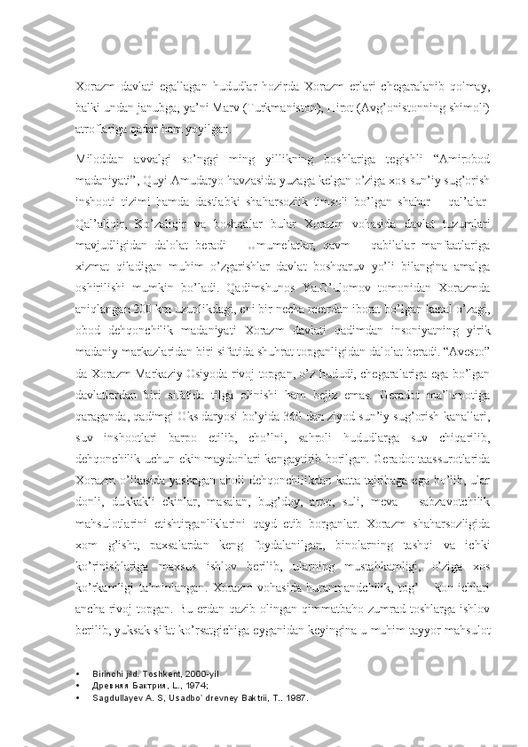 Xorazm   davlati   egallagan   hududlar   hozirda   Xorazm   erlari   chegaralanib   qolmay,
balki undan janubga, ya’ni Marv (Turkmaniston), Hirot (Avg’onistonning shimoli)
atroflariga qadar ham yoyilgan.
Miloddan   avvalgi   so’nggi   ming   yillikning   boshlariga   tegishli   “Amirobod
madaniyati”, Quyi Amudaryo havzasida yuzaga kelgan o’ziga xos sun’iy sug’orish
inshooti   tizimi   hamda   dastlabki   shaharsozlik   timsoli   bo’lgan   shahar   –   qal’alar-
Qal’aliqir,   Ko’zaliqir   va   boshqalar   bular   Xorazm   vohasida   davlat   tuzumlari
mavjudligidan   dalolat   beradi   –   Umumelatlar,   qavm   –   qabilalar   manfaatlariga
xizmat   qiladigan   muhim   o’zgarishlar   davlat   boshqaruv   yo’li   bilangina   amalga
oshirilishi   mumkin   bo’ladi.   Qadimshunos   Ya.G’ulomov   tomonidan   Xorazmda
aniqlangan 200 km uzunlikdagi, eni bir necha metrdan iborat bo’lgan kanal o’zagi,
obod   dehqonchilik   madaniyati   Xorazm   davlati   qadimdan   insoniyatning   yirik
madaniy markazlaridan biri sifatida shuhrat topganligidan dalolat beradi. “Avesto”
da Xorazm Markaziy Osiyoda rivoj topgan, o’z hududi, chegaralariga ega bo’lgan
davlatlardan   biri   sifatida   tilga   olinishi   ham   bejiz   emas.   Geradot   ma’lumotiga
qaraganda, qadimgi Oks daryosi bo’yida 360 dan ziyod sun’iy sug’orish kanallari,
suv   inshootlari   barpo   etilib,   cho’lni,   sahroli   hududlarga   suv   chiqarilib,
dehqonchilik uchun ekin maydonlari kengaytirib borilgan. Geradot taassurotlarida
Xorazm  o’lkasida yashagan aholi dehqonchilikdan katta tajribaga ega bo’lib, ular
donli,   dukkakli   ekinlar,   masalan,   bug’doy,   arpo,   suli,   meva   –   sabzavotchilik
mahsulotlarini   etishtirganliklarini   qayd   etib   borganlar.   Xorazm   shaharsozligida
xom   g’isht,   paxsalardan   keng   foydalanilgan,   binolarning   tashqi   va   ichki
ko’rinishlariga   maxsus   ishlov   berilib,   ularning   mustahkamligi,   o’ziga   xos
ko’rkamligi   ta’minlangan.   Xorazm   vohasida   huranmandchilik,   tog’   –   kon   ichlari
ancha  rivoj   topgan. Bu  erdan  qazib olingan  qimmatbaho zumrad  toshlarga ishlov
berilib, yuksak sifat ko’rsatgichiga eyganidan keyingina u muhim tayyor mahsulot
 Birinchi jild. Toshkent, 2000-yil
 Древняя Бактрия, L., 1974;
 Sagdullayev A. S, Usadbo  drevney Baktrii, T.. ʻ 1987. 