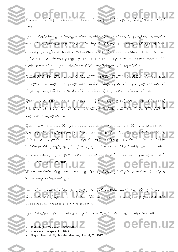 Yunon   –   Baqtriya   davlatining   asosini   Baqtriya,   So’g’diyona,   Marg’iyona   tashkil
etadi.
Qang’   davlatining   joylashgan   o’rni   haqida   olimlar   o’rtasida   yangicha   qarashlar
mavjud.   A.Asqarovning   fikricha,   hozirgi   Toshkent   va   Sirdaryo   viloyatlari   ham
Janubiy Qozog’iston erlarida yashovchi sak qabilalarning makedoniyalik Iskandar
qo’shinlari   va   Salavkiylarga   qarshi   kurashlari   jarayonida   miloddan   avvalgi   III
asrda yarim o’troq Qang’ davlati tashkil topadi degan xulosaga keldi.
A.Asqarovning fikricha, Qang’ davlatining asosiy erlarini Toshkent vodiysi, Talas
vodiysi,  Chu   daryosining   quyi   oqimlaridan,  daryosigacha   bo’lgan  joylarni   tashkil
etgan. Qadimgi Xorazm va So’g’d erlari ham Qang’ davlatiga tobe bo’lgan.
Qang’   davlatining   ikkita   markazi   –   Qanxa   (Qang’diz)   va   O’tror   (Turband)
shaharlari bo’lgan. Qanxa shahri Toshkent vohasida, O’tror shahri esa Aris daryosi
quyi oqimida joylashgan.
Qang’ davlati haqida Xitoy manbalarda ham ma’lumotlar bor. Xitoy tarixchisi Si –
Ma-   Syan’   miloddan   avvalgi   II   asrning   oxirlarida   O’rta   Osiyoga   kelgan   Xitoy
elchisi   va   sayyohi   Ijan’   –   Syan’   ma’lumotlariga   asoslanib,   bu   hududda
ko’chmanchi   Qang’yuy   yoki   Qandzyuy   davlati   mavjudligi   haqida   yozadi.   Uning
ta’kidlashicha,   Qang’yuy   davlati   aholisining   urf   –   odatlari   yuechjilar   urf–
odatlariga o’xshash ekan.
Xitoy   manbalaridagi   ma’lumotlarga   ko’ra,   Anvsi   (Parfiya)   shimolda   Qang’yuy
bilan chegaradosh bo’lgan.
Bu ma’lumotlarga ko’ra, Qang’yuy yoki Qanha davlati tarkibiga qadimgi Xorazm,
Choch   va   So’g’diyona   ham   kirgan.   Miloddan   av.   II   asrda   Qang’yuy   davlati   o’z
taraqqiyotining yuksak darajaga erishadi.
Qang ’  davlati   o ’ sha   davrda   vujudga   kelgan   ilk   quldorlik   davlatlardan   biri edi.
 Birinchi jild. Toshkent, 2000-yil
 Древняя Бактрия, L., 1974;
 Sagdullayev A. S, Usadbo  drevney Baktrii, T.. ʻ 1987. 