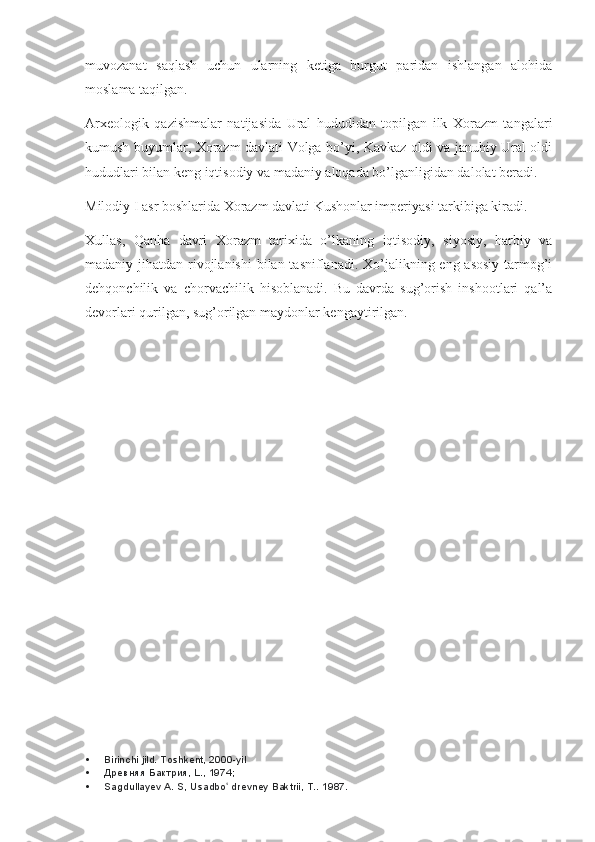 muvozanat   saqlash   uchun   ularning   ketiga   burgut   paridan   ishlangan   alohida
moslama taqilgan.
Arxeologik   qazishmalar   natijasida   Ural   hududidan   topilgan   ilk   Xorazm   tangalari
kumush buyumlar, Xorazm davlati Volga bo’yi, Kavkaz oldi va janubiy Ural oldi
hududlari bilan keng iqtisodiy va madaniy aloqada bo’lganligidan dalolat beradi.
Milodiy I asr boshlarida Xorazm davlati Kushonlar imperiyasi tarkibiga kiradi.
Xullas,   Qanha   davri   Xorazm   tarixida   o’lkaning   iqtisodiy,   siyosiy,   harbiy   va
madaniy jihatdan rivojlanishi  bilan tasniflanadi. Xo’jalikning eng asosiy  tarmog’i
dehqonchilik   va   chorvachilik   hisoblanadi.   Bu   davrda   sug’orish   inshootlari   qal’a
devorlari qurilgan, sug’orilgan maydonlar kengaytirilgan.
 Birinchi jild. Toshkent, 2000-yil
 Древняя Бактрия, L., 1974;
 Sagdullayev A. S, Usadbo  drevney Baktrii, T.. ʻ 1987. 