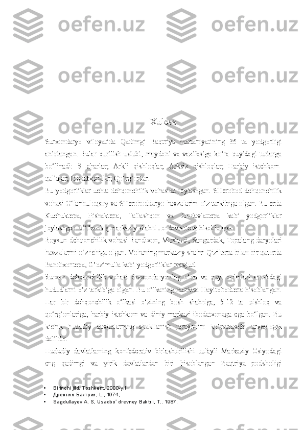 Xulosa
Surxondaryo   viloyatida   Qadimgi   Baqtriya   madaniyatining   36   ta   yodgorligi
aniqlangan.   Bular   qurilish   uslubi,   maydoni   va   vazifasiga   ko‘ra   quyidagi   turlarga
bo‘linadi:   SHaharlar;   Arkli   qishloqlar;   Arksiz   qishloqlar;   Harbiy   istehkom-
qal’alar; Ibodatxonalar; Qo‘rg‘onlar.
Bu yodgorliklar uchta dehqonchilik vohasida joylashgan. SHerobod dehqonchilik
vohasi O‘lanbuloqsoy va SHeroboddaryo havzalarini o‘z tarkibiga olgan. Bu erda
Kuchuktepa,   Pishaktepa,   Tallashqon   va   Jondavlattepa   kabi   yodgorliklar
joylashgan. O‘lkaning markaziy shahri Jondavlattepa hisoblangan.
Boysun dehqonchilik vohasi Bandixon, Mirshodi, Sangardak, Topalang daryolari
havzalarini o‘z ichiga olgan. Vohaning markaziy shahri Qiziltepa bilan bir qatorda
Bandixontepa, G‘ozimulla kabi yodgorliklar mavjud.
Surxon   dehqonchilik   vohasi   Surxondaryoning   o‘rta   va   quyi   oqimlari   atrofidagi
hududlarni o‘z tarkibiga olgan. Bu o‘lkaning markazi Hayitobodtepa hisoblangan.
Har   bir   dehqonchilik   o‘lkasi   o‘zining   bosh   shahriga,   5-12   ta   qishloq   va
qo‘rg‘onlariga,   harbiy   istehkom   va   diniy   markazi-ibodatxonaga   ega   bo‘lgan.   Bu
kichik   hududiy   davlatlarning   shakllanish   jarayonini   ko‘rsatuvchi   arxeologik
dalildir.
Hududiy   davlatlarning   konfederativ   birlashtirilishi   tufayli   Markaziy   Osiyodagi
eng   qadimgi   va   yirik   davlatlardan   biri   hisoblangan   Baqtriya   podsholigi
 Birinchi jild. Toshkent, 2000-yil
 Древняя Бактрия, L., 1974;
 Sagdullayev A. S, Usadbo  drevney Baktrii, T.. ʻ 1987. 