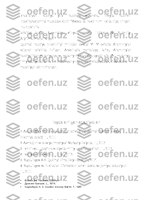 shakllangan.   Baqtriya   yoki   Baqtriana   yunoncha,   forsiyda   Baqtrish.
Otashparastlarning muqaddas  kitobi  ”Avesta  da Baxdi  nomi  ostida  tilga olingan.
Bu podsholik
tarkibiga   hozirgi   Surxondaryo   viloyati,   Janubiy   Tojikiston   va   SHimoliy
Afg‘oniston erlari kirgan.
Qadimgi   Baqtriya   podshohligi   miloddan   avvalgi   VI-IV   asrlarda   Ahamoniylar
saltanati   tarkibida   bo‘lgan.   Arxeologik   manbalarga   ko‘ra,   Ahamoniylar
baqtriyaliklar   madaniyatiga   va   madaniy   rivojlanishga   aytarli   ta’s   .   Bu   madaniyat
ilmiy adabiyotlarda ilk bor o‘rganilgan yodgorlikka nisbatan atalib, Kuchuktepa 
madaniyati deb nomlangan.
Foydalanilgan adabiyotlar
1. Azamat Ziyo O‘zbek davlatchiligi tarixi: (Eng qadimgi davrdan Rossiya
bosqiniga qadar).  T., 2000.
2. Axmadjonov Rossiya imperiyasi Markaziy Osiyoda.  T., 2003
3. Ismoilova J. Farg‘ona vodiysida milliy ozodlikkurashlari.  T., 2003.
4. Istoriya Uzbekistana. - T.: Fan, 2012.
5. Sagdullayev A.S. Qadimgi O‘rta Osiyo tarixi.  T., 2004.
6. Sagdullayev   va   boshqalar.   O‘zbekiston   tarixi:   davlat   va   jamiyat   taraqqiyoti.
T., 2000.
 Birinchi jild. Toshkent, 2000-yil
 Древняя Бактрия, L., 1974;
 Sagdullayev A. S, Usadbo  drevney Baktrii, T.. ʻ 1987. 