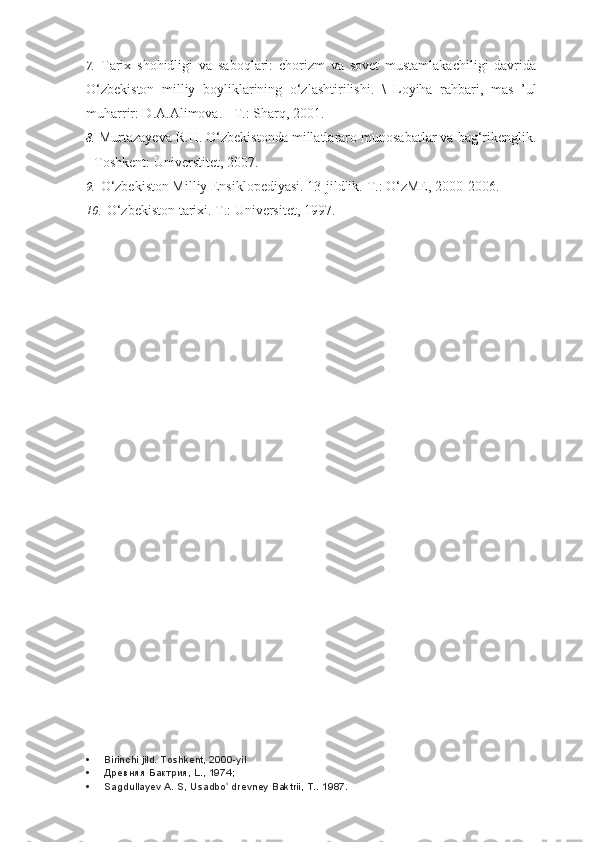 7. Tarix   shohidligi   va   saboqlari:   chorizm   va   sovet   mustamlakachiligi   davrida
O‘zbekiston   milliy   boyliklarining   o‘zlashtirilishi.   \   Loyiha   rahbari,   mas   ’ul
muharrir: D.A.Alimova. - T.: Sharq, 2001.
8. Murtazayeva R.H. O‘zbekistonda millatlararo munosabatlar va bag‘rikenglik.
- Toshkent: Universtitet, 2007.
9. O‘zbekiston Milliy Ensiklopediyasi. 13-jildlik.  T.: O‘zME, 2000-2006.
10. O‘zbekiston tarixi. T.: Universitet, 1997.
 Birinchi jild. Toshkent, 2000-yil
 Древняя Бактрия, L., 1974;
 Sagdullayev A. S, Usadbo  drevney Baktrii, T.. ʻ 1987. 