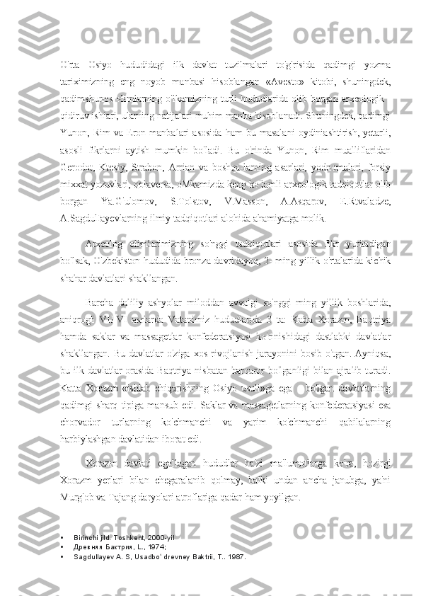 O'rta   Osiyo   hududidagi   ilk   davlat   tuzilmalari   to'g'risida   qadimgi   yozma
tariximizning   eng   noyob   manbasi   hisoblangan   «Avesto»   kitobi,   shuningdek,
qadimshunos   olimlarning  o'lkamizning   turli   hududlarida   olib  borgan   arxeologik   -
qidiruv ishlari, ularning natijalari muhim manba hisoblanadi. Shuningdek, qadimgi
Yunon,  Rim   va   Eron  manbalari   asosida   ham   bu   masalani   oydiniashtirish,   yetarli,
asosli   fikrlarni   aytish   mumkin   bo'ladi.   Bu   o'rinda   Yunon,   Rim   mualliflaridan
Gerodot,   Ktesiy,   Strabon,   Arrian   va   boshqa-larning   asarlari,   yodnomalari,   forsiy
mixxat yozuvlari, qolaversa, oMkamizda keng ko'lamli arxeologik tadqiqotlar olib
borgan   Ya.G'ulomov,   S.Tolstov,   V.Masson,   A.Asqarov,   E.Rtvaladze,
A.SagdulIayevlarning ilmiy tadqiqotlari alohida ahamiyatga molik.
Arxeolog   olimlarimizning   so'nggi   tadqiqotlari   asosida   fikr   yuritadigan
bo'lsak, O'zbekiston hududida bronza davridayoq, 2- ming yillik o'rtalarida kichik
shahar davlatlari shakllangan.
Barcha   daliliy   ashyolar   miloddan   avvalgi   so'nggi   ming   yillik   boshlarida,
aniqrog'i   VII-VI   asrlarda   Vatanimiz   hududlarida   3   ta:   Katta   Xorazm,   Baqtriya
hamda   saklar   va   massagetlar   konfederatsiyasi   ko'rinishidagi   dastlabki   davlatlar
shakllangan.   Bu   davlatlar   o'ziga   xos   rivojlanish   jarayonini   bosib   o'tgan.   Ayniqsa,
bu ilk davlatlar  orasida Baqtriya nisbatan barqaror bo'lganligi bilan ajralib turadi.
Katta   Xorazm   «ishlab   chiqarishning   Osiyo   usuli»ga   ega       bo'lgan   davlatlarning
qadimgi   sharq   tipiga   mansub   edi.   Saklar   va   massagetlarning   konfederatsiyasi   esa
chorvador   turlarning   ko'chmanchi   va   yarim   ko'chmanchi   qabilalarning
harbiylashgan davlatidan iborat edi.
Xorazm   davlati   egallagan   hududlar   ba'zi   ma'lumotlarga   ko'ra,   hozirgi
Xorazm   yerlari   bilan   chegaralanib   qolmay,   balki   undan   ancha   janubga,   ya'ni
Murg'ob va Tajang daryolari atroflariga qadar ham yoyilgan.
 Birinchi jild. Toshkent, 2000-yil
 Древняя Бактрия, L., 1974;
 Sagdullayev A. S, Usadbo  drevney Baktrii, T.. ʻ 1987. 