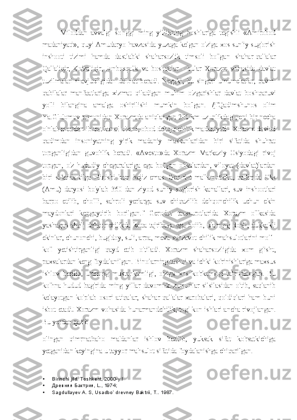 Miloddan   avvalgi   so'nggi   ming   yillikning   boshlariga   tegishli   «Amirobod
madaniyati», quyi Amudaryo havzasida yuzaga kelgan o'ziga xos sun'iy sug'orish
inshooti   tizimi   hamda   dastlabki   shaharsozlik   timsoli   bo'lgan   shahar-qal'alar
Qal'aliqir,   Ko'zaliqir,   Jonbosqal'a   va   boshqalar   -   bular   Xorazm   vohasida   davlat
tuzilmalari   mavjudligidan   daloiat   beradi.   Negaki,   bu   singari   umumelatlar,   qavm-
qabilalar   manfaatlariga   xizmat   qiladigan   muhim   o'zgarishlar   davlat   boshqaruvi
yo'li   bilangina   amalga   oshirilishi   mumkin   bo'lgan.   /jfQadimshunos   olim
Ya.G'ulomov tomonidan Xorazmda aniqlangan 200 km uzunlikdagi, eni bir necha
o'nlab metrdan iborat kana! o'zani, obod dehqonchilik madaniyati - Xorazm davlati
qadimdan   insoniyatning   yirik   madaniy   maskanlaridan   biri   sifatida   shuhrat
topganligidan   guvohlik   beradi.   «Avesto»da   Xorazm   Markaziy   Osiyodagi   rivoj
topgan,   o'z   hududiy   chegaralariga   ega   bo'lgan   o'lkalardan,   viloyat   (davlat)lardan
biri   sifatida   tilga   olinishi   ham   bejiz   emas.   Gerodot   ma'lumoticha,   qadimda   Oks
(Amu)   daryosi   bo'ylab   360   dan   ziyod   sun'iy   sug'orish   kanallari,   suv   inshootlari
barpo   etilib,   cho'lli,   sahroli   yerlarga   suv   chiqazilib   dehqonchilik   uchun   ekin
maydonlari   kengaytirib   borilgan.f   Gerodot   taassurotlarida   Xorazm   o'lkasida
yashagan   aholi   dehqonchilikda   katta  tajribaga   ega  boiib,   ularning   donli,  dukkakli
ekinlar, chunonchi, bug'doy, suli, arpa, meva-sabzavot-chilik mahsulotlarini mo'1-
ko'l   yetishtirganligi   qayd   etib   o'tiladi.   Xorazm   shaharsozligida   xom   g'isht,
paxsalardan keng foydalanilgan. Binolarning tashqi va ichki ko'rinishlariga maxsus
ishlov   berilib,   ularning   mustahkamligi,   o'ziga   xos   ko'rkamligi   ta'minlangan.   Bu
ko'hna   hudud   bag'rida   ming   yillar   davomida   zamonlar   silsilasidan   o'tib,   saqlanib
kelayotgan   ko'plab   osori   atiqalar,   shahar-qal'alar   xarobalari,   qoldiqlari   ham   buni
isbot etadiJ Xorazm vohasida hunarmandchilik, tog'-kon ishlari ancha rivojlangan.
Bu yerdan qazib
olingan   qimrnatbaho   ma'danlar   ishlov   berilib,   yuksak   sifat   ko'rsatkichiga
yetganidan keyingina u tayyor mahsulot sifatida foydalanishga chiqarilgan.
 Birinchi jild. Toshkent, 2000-yil
 Древняя Бактрия, L., 1974;
 Sagdullayev A. S, Usadbo  drevney Baktrii, T.. ʻ 1987. 