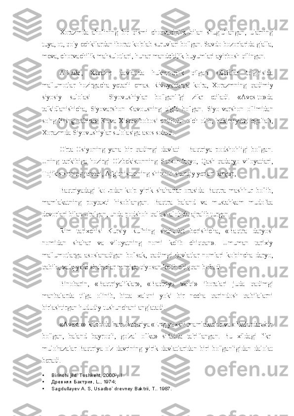 Xorazmda   aholining   bir   qismi   chorvachilik   bilan   shug'ullangan,   ularning
tuya, ot, qo'y-echkilardan iborat ko'plab suruvlari bo'lgan. Savdo bozorlarida g'alla,
meva, chorvachilik mahsulotlari, hunar-mandchilik buyumlari ayirbosh qilingan.
Afsuski,   Xorazm   davlatida   hukmronlik   qilgan   sulolalar   to'g'risida
ma'lumotlar   hozirgacha   yetarli   emas.   Rivoyatlarga   ko'ra,   Xorazmning   qadimiy
siyosiy   sulolasi   -   Siyovushiylar   bo'lganlfgi   zikr   etiladi.   «Aves-to»da
ta'kidlanishicha,   Siyovarshon   Kavousning   o'g'li   bo'lgan.   Siyo-varshon   o'limidan
so'ng lining nabirasi  Kova Xisrav bobosi qotilidan o'ch olib, hokimiyatni egaliab,
Xorazmda Siyovushiylar sulolasiga asos soladi.
O'rta   Osiyoning   yana   bir   qadimgi   davlati   -   Baqtriya   podshohligi   bo'lgan.
Uning   tarkibiga   hozirgi   O'zbekistonning   Surxondaryo,   Qash-qadaryo   viloyatiari,
Tojikistonning janubi, Afg'onistonning shimoli-sharqiy yerlari kirgan,
Baqtriyadagi   koLpdan-ko'p   yirik   shaharlar   orasida   Baqtra   mashhur   bo'lib,
mamlakatning   poytaxti   hisoblangan.   Baqtra   baland   va   mustahkam   mudofaa
devorlari bilan o'ralgan, unda podshoh qal'asi alohida ajralib turgan.
Rim   tarixchisi   Kursiy   Rufning   shahodat   berishicha,   «Baqtra   daryosi
nomidan   shahar   va   viloyatning   nomi   kelib   chiqqan».   Umuman   tarixiy
ma'lumotlarga   asoslanadigan   bo'lsak,   qadimgi   davlatlar   nomlari   ko'pincha   daryo,
qabila, xalq yoki shaharlar nomiga qiyosan kelib chiqqan bo'ladi.
Binobarin,   «Baqtriyaliklar»,   «Baqtriya   xalqi»   iboralari   juda   qadimgi
manbalarda   tilga   olinib,   bitta   xalqni   yoki   bir   necha   qarindosh   qabilalarni
birlashtirgan hududiy tushunchani anglatadi.
«Avesto» kitobida ham Baqtriya «Eng yaxshi mamlakatlar va o'lkalardan bin
bo'lgan,   baland   bayroqli,   go'zal   o'lka»   sifatida   ta'riflangan.   Bu   xildagi   fikr-
mulohazalar   Baqtriya   o'z   davrining   yirik   davlatlaridan   biri   bo'lganligidan   dalolat
beradi.
 Birinchi jild. Toshkent, 2000-yil
 Древняя Бактрия, L., 1974;
 Sagdullayev A. S, Usadbo  drevney Baktrii, T.. ʻ 1987. 