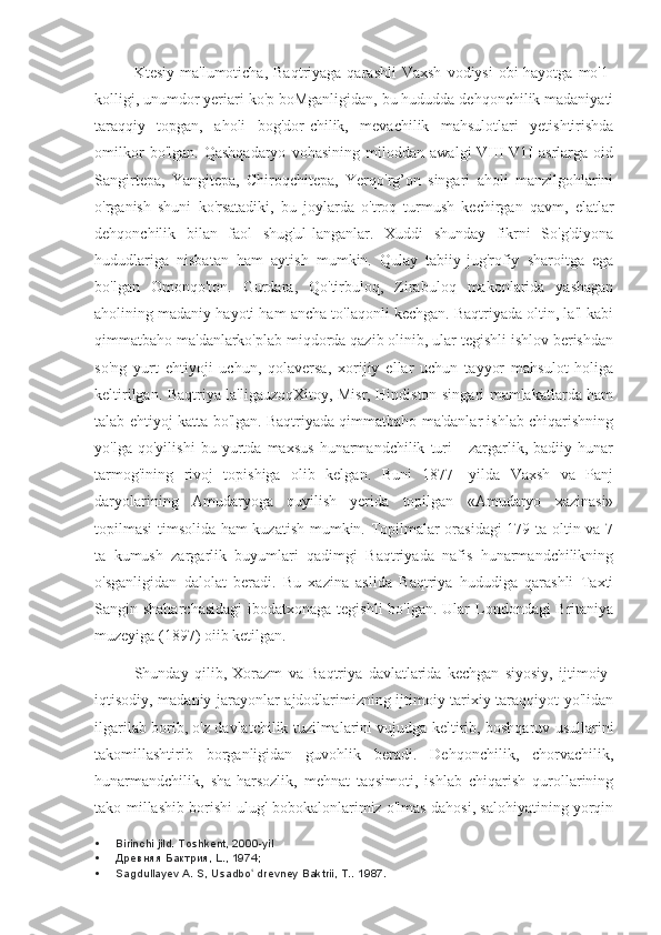 Ktesiy  ma'lumoticha,   Baqtriyaga  qarashli  Vaxsh  vodiysi  obi-hayotga  mo'1-
kolligi, unumdor yeriari ko'p boMganligidan, bu hududda dehqonchilik madaniyati
taraqqiy   topgan,   aholi   bog'dor-chilik,   mevachilik   mahsulotlari   yetishtirishda
omilkor   bo'lgan.   Qashqadaryo   vohasining   miloddan   awalgi   VIII-V1I   asrlarga   oid
Sangirtepa,   Yangitepa,   Chiroqchitepa,   Yerqo'rg’on   singari   aholi   manzilgohlarini
o'rganish   shuni   ko'rsatadiki,   bu   joylarda   o'troq   turmush   kechirgan   qavm,   elatlar
dehqonchilik   bilan   faol   shug'ul-langanlar.   Xuddi   shunday   fikrni   So'g'diyona
hududlariga   nisbatan   ham   aytish   mumkin.   Qulay   tabiiy-jug'rofiy   sharoitga   ega
bo'lgan   Omonqo'ton.   Gurdara,   Qo'tirbuloq,   Zirabuloq   makonlarida   yashagan
aholining madaniy hayoti ham ancha to'laqonli kechgan. Baqtriyada oltin, la'l kabi
qimmatbaho ma'danlarko'plab miqdorda qazib olinib, ular tegishli ishlov berishdan
so'ng   yurt   ehtiyoji   uchun,   qolaversa,   xorijiy   ellar   uchun   tayyor   mahsulot   holiga
keltirilgan. Baqtriya la'ligauzoqXitoy, Misr, Hindiston singari mamlakatlarda ham
talab-ehtiyoj katta bo'lgan. Baqtriyada qimmatbaho ma'danlar ishlab chiqarishning
yo'lga   qo'yilishi   bu   yurtda   maxsus   hunarmandchilik   turi   -   zargarlik,   badiiy   hunar
tarmog'ining   rivoj   topishiga   olib   kelgan.   Buni   1877—yilda   Vaxsh   va   Panj
daryolarining   Amudaryoga   quyilish   yerida   topilgan   «Amudaryo   xazinasi»
topilmasi  timsolida ham kuzatish mumkin. Topilmalar orasidagi  179 ta oltin va 7
ta   kumush   zargarlik   buyumlari   qadimgi   Baqtriyada   nafis   hunarmandchilikning
o'sganligidan   dalolat   beradi.   Bu   xazina   aslida   Baqtriya   hududiga   qarashli   Taxti
Sangin shaharchasidagi  ibodatxonaga tegishli  bo'lgan. Ular  Londondagi  Britaniya
muzeyiga (1897) oiib ketilgan.
Shunday   qilib,   Xorazm   va   Baqtriya   davlatlarida   kechgan   siyosiy,   ijtimoiy-
iqtisodiy, madaniy jarayonlar ajdodlarimizning ijtimoiy-tarixiy taraqqiyot yo'lidan
ilgarilab borib, o'z davlatchilik tuzilmalarini vujudga keltirib, boshqaruv usullarini
takomillashtirib   borganligidan   guvohlik   beradi.   Dehqonchilik,   chorvachilik,
hunarmandchilik,   sha-harsozlik,   mehnat   taqsimoti,   ishlab   chiqarish   qurollarining
tako-millashib borishi ulug' bobokalonlarimiz o'lmas dahosi, salohiyatining yorqin
 Birinchi jild. Toshkent, 2000-yil
 Древняя Бактрия, L., 1974;
 Sagdullayev A. S, Usadbo  drevney Baktrii, T.. ʻ 1987. 