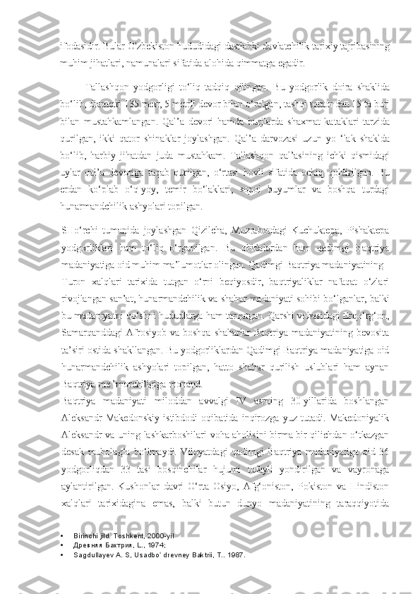 ifodasidir. Bular O'zbekiston hududidagi dastlabki davlatchilik tarixiy tajribasining
muhim jihatlari, namunalari sifatida alohida qimmatga egadir.
Tallashqon   yodgorligi   to‘liq   tadqiq   qilingan.   Bu   yodgorlik   doira   shaklida
bo‘lib, diametri 135 metr, 5 metrli devor bilan o‘ralgan, tashqi tomondan 15 ta burj
bilan   mustahkamlangan.   Qal’a   devori   hamda   burjlarda   shaxmat   kataklari   tarzida
qurilgan,   ikki   qator   shinaklar   joylashgan.   Qal’a   darvozasi   uzun   yo   ‘lak   shaklda
bo‘lib,   harbiy   jihatdan   juda   mustahkam.   Tallashqon   qal’asining   ichki   qismidagi
uylar   qal’a   devoriga   taqab   qurilgan,   o‘rtasi   hovli   sifatida   ochiq   qoldirilgan.   Bu
erdan   ko‘plab   o‘q-yoy,   temir   bo‘laklari,   sopol   buyumlar   va   boshqa   turdagi
hunarmandchilik ashyolari topilgan.
SHo‘rchi   tumanida   joylashgan   Qizilcha,   Muzrabotdagi   Kuchuktepa,   Pishaktepa
yodgorliklari   ham   to‘liq   o‘rganilgan.   Bu   obidalardan   ham   qadimgi   Baqtriya
madaniyatiga oid muhim ma’lumotlar olingan. Qadimgi Baqtriya madaniyatining
Turon   xalqlari   tarixida   tutgan   o‘rni   beqiyosdir,   baqtriyaliklar   nafaqat   o‘zlari
rivojlangan san’at, hunarmandchilik va shahar madaniyati sohibi bo‘lganlar, balki
bu madaniyatni qo‘shni hududlarga ham tarqatgan. Qarshi vohasidagi Erqo‘rg‘on,
Samarqanddagi  Afrosiyob  va  boshqa  shaharlar   Baqtriya madaniyatining  bevosita
ta’siri ostida shakllangan. Bu yodgorliklardan Qadimgi Baqtriya madaniyatiga oid
hunarmandchilik   ashyolari   topilgan,   hatto   shahar   qurilish   uslublari   ham   aynan
Baqtriya me ’morchiligiga monand.
Baqtriya   madaniyati   miloddan   avvalgi   IV   asrning   30-yillarida   boshlangan
Aleksandr   Makedonskiy   istibdodi   oqibatida   inqirozga   yuz   tutadi.   Makedoniyalik
Aleksandr va uning lashkarboshilari voha aholisini birma-bir qilichdan o‘tkazgan
desak   mubolag‘a   bo‘lmaydi.   Viloyatdagi   qadimgi   Baqtriya   madaniyatiga   oid   36
yodgorliqdan   33   tasi   bosqinchilar   hujumi   tufayli   yondirilgan   va   vayronaga
aylantirilgan.   Kushonlar   davri   O‘rta   Osiyo,   Afg‘oniston,   Pokiston   va   Hindiston
xalqlari   tarixidagina   emas,   balki   butun   dunyo   madaniyatining   taraqqiyotida
 Birinchi jild. Toshkent, 2000-yil
 Древняя Бактрия, L., 1974;
 Sagdullayev A. S, Usadbo  drevney Baktrii, T.. ʻ 1987. 