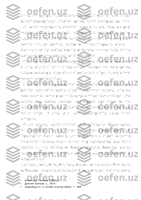 alohida o‘rin egallaydi. Bu davrda etnik madaniyati, tili va dinlari har xil bo‘lgan
xalqlarningsiyosiyjihatdan   birlashishi   ayniqsa,   muhim   ahamiyatga   ega   bo‘ldi.
Turli   xalqlar   madaniyatining   chatishishi   natijasida   bu   erda   o‘ziga   xos   yangi
madaniyat   shakllandi   va   rivojlandi.   Baktriyada   hind   madaniyatining,   ayniqsa
budda dini bilan bog‘liq bo‘lgan san’atning ta’siri orta bordi. Buning asosiy sababi
taxminan   to‘rt   asr   davomida   Baqtriya   va   Hindistonningyagona   saltanat   —
Kushonlar podsholigi tarkibiga kirganligi va Kanishka tomonidan budda dinining
kushonlar saltanatining davlat dini deb e’lon qilinishidir.
O‘rta   Osiyo   xalqlari,   jumladan   baqtriyaliklar   orasida   din   erkinligi   mavjud   edi.
SHuning   uchun   aholi   har   hil   dinlarga   topingan.   Baqtriyaaholisi   orasida   ayniqsa,
budda  va   zardushtiylar   diniga   e’tiqod  qiluvchilar   ko‘p  bo‘lgan.  Bu   erda   ko‘mish
marosimi ham turlicha bo‘lgan.
CHunki har bir din o‘ziga xos ko‘mish qoidalarini ishlab chiqqan. Dalvarzintepa
yaqinidan   tadqiqotchilar   sag‘ana   qoldig‘ini   o‘rganishlari   natijasida,   uning   eng
pastki qatlamida odamlar yotgan holda xumga ko‘milganliklari aniqlangan. O‘rta
qatlamda   avval   daxmada   tozalangan   odam   suyaklari   qayd   qilingan   va   o‘rta
qatlamda   ko‘milgan   odamlar   zardushtiy   diniga   mansub   kishilar   ekanliklari
ma’lum   bo‘lgan.   SHuning   uchun   ularni   zardushtiylarning   odatiga   binoan
ko‘mganlar.
YUqori   qatlamda   odamlar   bir-birlari   ustiga   ko‘milganlar.   Mazkur   sag‘ana
miloddan   oldingi   II-I   asrlarda   qurilgan   bo‘lib,   undan   kushonlar   davrida   ham
foydalanganlar   Kushon   davlatida   turli   dinlarga   e’tiqod   qiluvchi   xalqlarning
birlashtirilishi   natijasida   Kushon   shohlari   diniy   bag‘rikenglikka   katta   e’tibor
beradilar,   bu   holat   Kanishka   va   Xuvishka   tangalarida   Avestodagi   xudolar,
Baqtriya va hind aholisining e’tiqod qiluvchi boshqa xudolarining aks ettirilishida
ko‘zga tashlanadi.
Ular   Otash,   Oxsho,   Mihra,   Moh,   Nana,   Ardoxsho   va  boshqalardir.   Vima   Kadfiz
va Vasudeva  I  tangalarida  xindlar  xudosi  SHiva  tasvirlangan. Kushonlar  davrida
 Birinchi jild. Toshkent, 2000-yil
 Древняя Бактрия, L., 1974;
 Sagdullayev A. S, Usadbo  drevney Baktrii, T.. ʻ 1987. 