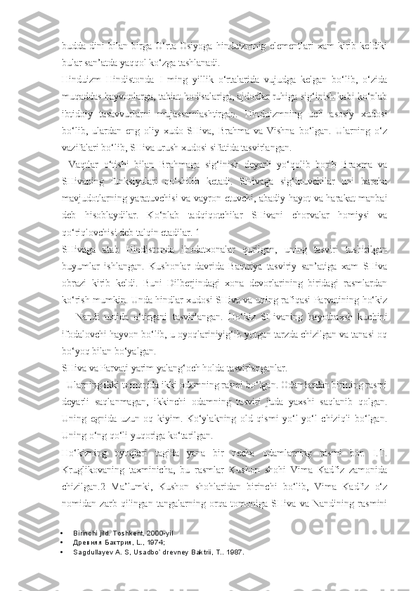 budda   dini   bilan   birga   O‘rta   Osiyoga   hinduizmnig   elementlari   xam   kirib   keldiki
bular san’atda yaqqol ko‘zga tashlanadi.
Hinduizm   Hindistonda   I   ming   yillik   o‘rtalarida   vujudga   kelgan   bo‘lib,   o‘zida
muqaddas hayvonlarga, tabiat hodisalariga, ajdodlar ruhiga sig‘inish kabi ko‘plab
ibtidoiy   tasavvurlarni   mujassamlashtirgan.   Hinduizmning   uch   asosiy   xudosi
bo‘lib,   ulardan   eng   oliy   xudo   SHiva,   Brahma   va   Vishna   bo‘lgan.   Ularning   o‘z
vazifalari bo‘lib, SHiva urush xudosi sifatida tasvirlangan.
Vaqtlar   o‘tishi   bilan   Brahmaga   sig‘inish   deyarli   yo‘qolib   borib   Braxma   va
SHivaning   funksiyalari   qo‘shilib   ketadi.   SHivaga   sig‘inuvchilar   uni   barcha
mavjudotlarning yaratuvchisi va vayron etuvchi, abadiy hayot va harakat manbai
deb   hisoblaydilar.   Ko‘plab   tadqiqotchilar   SHivani   chorvalar   homiysi   va
qo‘riqlovchisi deb talqin etadilar. 1
SHivaga   atab   Hindistonda   ibodatxonalar   qurilgan,   uning   tasviri   tushirilgan
buyumlar   ishlangan.   Kushonlar   davrida   Baqtriya   tasviriy   san’atiga   xam   SHiva
obrazi   kirib   keldi.   Buni   Dilberjindagi   xona   devorlarining   biridagi   rasmlardan
ko‘rish mumkin. Unda hindlar xudosi SHiva va uning rafiqasi Parvatining ho‘kiz
—   Nandi   ustida   o‘tirgani   tasvirlangan.   Ho‘kiz   SHivaning   hayotbaxsh   kuchini
ifodalovchi hayvon bo‘lib, u oyoqlariniyig‘ib yotgan tarzda chizilgan va tanasi oq
bo‘yoq bilan bo‘yalgan.
SHiva va Parvati yarim yalang‘och holda tasvirlanganlar.
Ularning ikki tomonida ikki odamning rasmi bo‘lgan. Odamlardan birining rasmi
deyarli   saqlanmagan,   ikkinchi   odamning   tasviri   juda   yaxshi   saqlanib   qolgan.
Uning   egnida   uzun   oq   kiyim.   Ko‘ylakning   old   qismi   yo‘l-yo‘l   chiziqli   bo‘lgan.
Uning o‘ng qo‘li yuqoriga ko‘tarilgan.
Ho‘kizning   oyoqlari   tagida   yana   bir   necha   odamlarning   rasmi   bor.   I.T.
Kruglikovaning   taxminicha,   bu   rasmlar   Kushon   shohi   Vima   Kadfiz   zamonida
chizilgan.2   Ma’lumki,   Kushon   shohlaridan   birinchi   bo‘lib,   Vima   Kadfiz   o‘z
nomidan   zarb   qilingan   tangalarning   orqa   tomoniga   SHiva   va   Nandining   rasmini
 Birinchi jild. Toshkent, 2000-yil
 Древняя Бактрия, L., 1974;
 Sagdullayev A. S, Usadbo  drevney Baktrii, T.. ʻ 1987. 