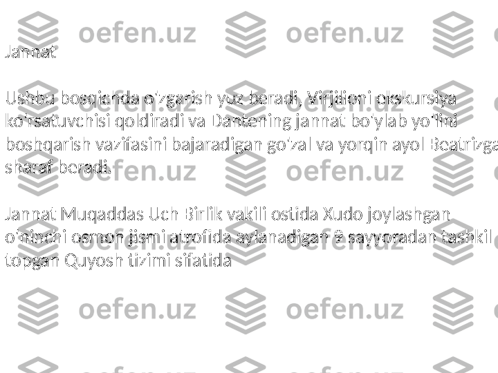 Jannat
Ushbu bosqichda o'zgarish yuz beradi, Virjilioni ekskursiya 
ko'rsatuvchisi qoldiradi va Dantening jannat bo'ylab yo'lini 
boshqarish vazifasini bajaradigan go'zal va yorqin ayol Beatrizga 
sharaf beradi.
Jannat Muqaddas Uch Birlik vakili ostida Xudo joylashgan 
o'ninchi osmon jismi atrofida aylanadigan 9 sayyoradan tashkil 
topgan Quyosh tizimi sifatida 