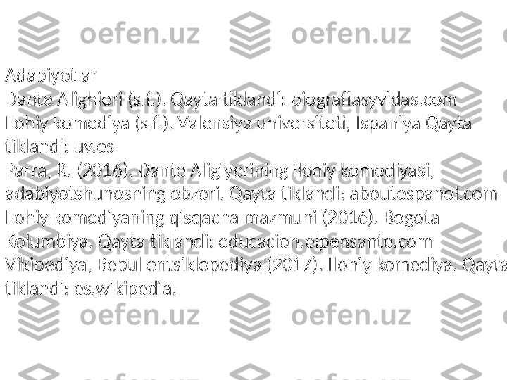 Adabiyotlar
Dante Alighieri (s.f.). Qayta tiklandi: biografiasyvidas.com
Ilohiy komediya (s.f.). Valensiya universiteti, Ispaniya Qayta 
tiklandi: uv.es
Parra, R. (2016). Dante Aligiyerining ilohiy komediyasi, 
adabiyotshunosning obzori. Qayta tiklandi: aboutespanol.com
Ilohiy komediyaning qisqacha mazmuni (2016). Bogota 
Kolumbiya. Qayta tiklandi: educacion.elpensante.com
Vikipediya, Bepul entsiklopediya (2017). Ilohiy komediya. Qayta 
tiklandi: es.wikipedia. 