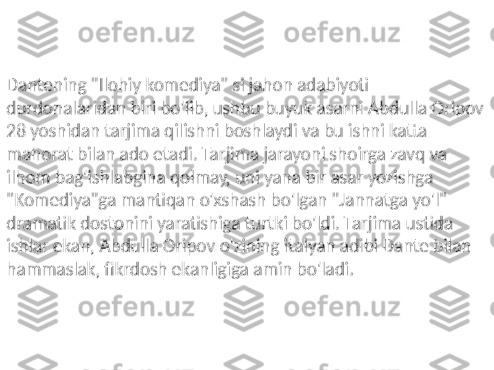 Dantening "Ilohiy komediya" si jahon adabiyoti 
durdonalaridan biri bo'lib, ushbu buyuk asarni Abdulla Oripov 
28 yoshidan tarjima qilishni boshlaydi va bu ishni katta 
mahorat bilan ado etadi. Tarjima jarayoni shoirga zavq va 
ilhom bag'ishlabgina qolmay, uni yana bir asar yozishga 
"Komediya"ga mantiqan o'xshash bo'lgan "Jannatga yo'l" 
dramatik dostonini yaratishiga turtki bo'ldi. Tarjima ustida 
ishlar ekan, Abdulla Oripov o'zining italyan adibi Dante bilan 
hammaslak, fikrdosh ekanligiga amin bo'ladi.  