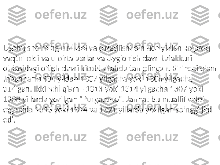 Ushbu she'rning tuzilishi va tuzatilishi o'n uch yildan ko'proq 
vaqtni oldi va u o'rta asrlar va Uyg'onish davri tafakkuri 
o'rtasidagi o'tish davri kitobi sifatida tan olingan. Birinchi qism 
Jahannam1304 yildan 1307 yilgacha yoki 1308 yilgacha 
tuzilgan. Ikkinchi qism - 1313 yoki 1314 yilgacha 1307 yoki 
1308 yillarda yozilgan "Purgatorio". Jannat bu muallif vafot 
etganida 1313 yoki 1314 va 1321 yillarda yozilgan so'nggi jild 
edi. 