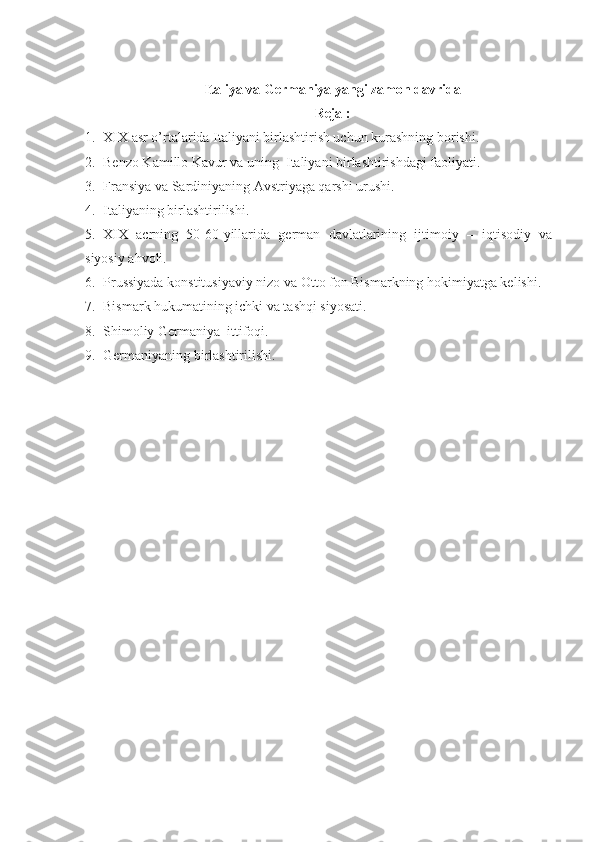 Italiya va Germaniya yangi zamon davrida
Reja :
1. XIX asr o’rtalarida Italiyani birlashtirish uchun kurashning borishi.
2. Benzo Kamillo Kavur va uning    Italiyani birlashtirishdagi faoliyati.
3. Fransiya va Sardiniyaning Avstriyaga qarshi urushi. 
4. Italiyaning birlashtirilishi.
5. XIX   acrning   50-60-yillarida   german   davlatlarining   ijtimoiy   –   iqtisodiy   va
siyosiy ahvoli. 
6. Prussiyada konstitusiyaviy nizo   va Otto fon Bismarkning hokimiyatga kelishi.
7. Bismark hukumatining ichki va tashqi siyosati. 
8. Shimoliy Germaniya    ittifoqi.
9. Germaniyaning birlashtirilishi. 