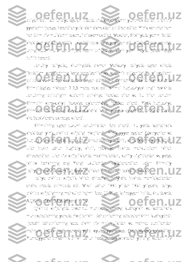 qolgan  edi.  Latifundiya  egalari  odatda  o‘z  xo‘jaliklarini  yuritmas  edilar.  Ular   o‘z
yyerlarini ijaraga berardilar yoki ekin ekmasdan qoldirar edilar. Yirik senorlar ham
har doim o‘z mulklarini tasarruf qilavermasdilar. Masalan, Sitsiliyada yarim feodal
shakldagi yirik ijarachilik – «gabellotto» keng yoyilgan edi. «Gabellotto» senorga
uning  butun   mulki   uchun   ijara   haqini   to‘lardi   va   keyin  yerni   mayda   ijarachilarga
bo‘lib berardi. 
Janubiy   Italiyada,   shuningdek   qisman   Markaziy   Italiyada   agrar   sohada
feodalizm   sarqitlarining   keng   tarqalganligi   va   saqlanib   qolganligi   bu   viloyatlarni
qoloqlik va muhtojlikka duchor qilgan edi. Donli ekinlarning hosildorligi Janubda
Shimoldagiga   nisbatan   2-2,5   marta   past   edi.   Shimol   burjuaziyasi   ongli   ravishda
Janubning   qoloqligini   saqlanib   qolishiga   harakat   qilar   va   bu   bilan   Janubni
Shimolni   xom   ashyo   bazasiga   aylantirishga   harakat   qilardi.   Yirik   burjuaziya
Shimolni     Italiyaning   o‘ziga   xos   «ichki   koloniyasiga»   aylantirib,   uning   aholisini
shafqatsizlarcha asoratga solardi.
Shimolning   agrar   tuzumi   Janubnikidan   farq   qilardi.   Bu   yerda   kapitalistik
shakldagi   yirik   qishloq   xo‘jaligi   rivojlandi.   Yirik   yyyer   egalari   (dvoryanlar   va
burjua) o‘z xo‘jaligida batraklar mehnatidan foydalanib, xo‘jaliklarini yuritardilar.
Ular   bozor   uchun   bug‘doy,   sholi,   ipak   va   boshqa   mahsulotlarni   ishlab
chiqarardilar.   Ular   o‘z   xo‘jaliklarida   mashinalardan,   sun’iy   o‘g‘itlardan   va   yerga
ishlov   berishning   eng   Yangi   usullaridan   foydalanardilar.   Lekin   Shimoliy
Italiyaning o‘zida ham bunday xo‘jaliklar ko‘pchilikni tashkil qilmasdi.
Italiya   qishloq   xo‘jalik   ishlab   chiqarishi   bo‘yicha   boshqa   mamlakatlardan
ancha   orqada   qolmoqda   edi.   Misol   uchun   1880   yildan   1890   yilgacha   Italiya
qishloq xo‘jaligining mahsuloti hajmi faqat 11 % ga ko‘paygani holda, shu davrda
AQShda o‘sish 57 % ga teng bo‘ldi.
Qishloq   xo‘jaligida   tovar-pul   munosabatlarining   kuchayishi   va   kapitalistik
munosabatlarning   yanada   rivojlanishi     dehqonlarning   tabaqalanishini   kuchaytirdi.
Ijarachi   dehqonlarning   katta   qismi   o‘z   mol-mulkidan   va   mehnat   qurollaridan
mahrum   bo‘lib   hech   narsasi   yo‘q   «yurnatyyerlar»ga   (batraklarga)   aylandilar.
Yurnatyyerlar   tirikchilik   qilish   uchun   hech   qanday   vositalari   yo‘qligi   sababli   o‘z 