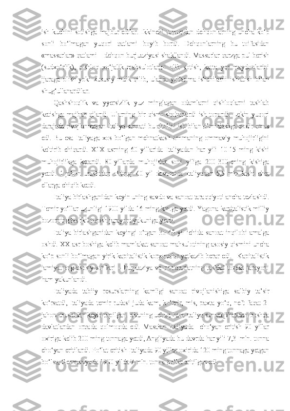 ish   kuchini   sotishga   majbur   edilar.   Ikkinchi   tomondan   dehqonlarning   uncha   ko‘p
sonli   bo‘lmagan   yuqori   qatlami   boyib   bordi.   Dehqonlarning   bu   toifasidan
«massarlar» qatlami – dehqon burjuaziyasi shakllandi. Massarlar qarzga pul berish
(sudxo‘rlik),   qishloq   xo‘jalik   mahsulotlarini   olib   sotish,   katta   yer   maydonlarini
ijaraga   olish   yoki   xususiy   mulk   qilib,   ularda   yollanma   ishchilarni   ishlatish   bilan
shug‘ullanardilar.
Qashshoqlik   va   yyersizlik   yuz   minglagan   odamlarni   qishloqlarni   tashlab
ketishga   majbur   qilardi.   Ularning   bir   qismi   shaharlardi   ish   topardi.   Lekin   yuqori
darajada rivojlanmagan Italiya sanoati bu aholini ish bilan ti’minlashga qodir emas
edi.   Bu   esa   Italiyaga   xos   bo‘lgan   mehnatkash   ommaning   ommaviy   muhojirligini
keltirib   chiqardi.   X1X   asrning   60   yillarida   Italiyadan   har   yili   10-15   ming   kishi
muhojirlikga   ketardi.   80-yillarda   muhojirlar   soni   yiliga   200-300   ming   kishiga
yetdi.   1-jahon   urushidan   oldingi   40   yil   davomida   Italiyadan   5,5   mln   kishi   chet
ellarga chiqib ketdi.
Italiya birlashganidan keyin uning savdo va sanoat taraqqiyoti ancha tezlashdi.
Temir yo‘llar uzunligi 1900 yilda 16 ming km.ga yetdi. Yagona kapitalistik milliy
bozorning tashkil topish jarayoni yakuniga yetdi.
Italiya  birlashganidan   keyingi   o‘tgan  30-40  yil   ichida  sanoat   inqilobi  amalga
oshdi. XX asr boshiga kelib mamlakat sanoat mahsulotining asosiy qismini uncha
ko‘p sonli bo‘lmagan yirik kapitalistik korxonalar yetkazib berar edi.   Kapitalistik
jamiyatning   asosiy   sinflari   –   burjuaziya   va   proletariatning   tashkil   topish   jarayoni
ham yakunlandi.
Italiyada   tabiiy   resurslarning   kamligi   sanoat   rivojlanishiga   salbiy   ta’sir
ko‘rsatdi,   Italiyada   temir   rudasi   juda   kam,   ko‘mir,   mis,   paxta   yo‘q,   neft   faqat   2-
jahon urushidan keyin topilgan. Shuning uchun ham Italiya sanoat jihatidan boshqa
davlatlardan   orqada   qolmoqda   edi.   Masalan   Italiyada     cho‘yan   eritish   90   yillar
oxiriga kelib 200 ming tonnaga yetdi, Angliyada bu davrda har yili 7,3  mln. tonna
cho‘yan eritilardi. Po‘lat eritish Italiyada 90 yillar oxirida 120 ming tonnaga yetgan
bo‘lsa, Germaniyada 1900 yilda 7 mln. tonna po‘lat eritilgan edi. 