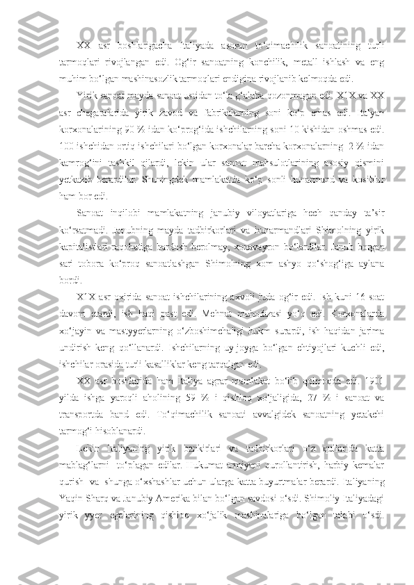 XX   asr   boshlarigacha   Italiyada   asosan   to‘qimachilik   sanoatining   turli
tarmoqlari   rivojlangan   edi.   Og‘ir   sanoatning   konchilik,   metall   ishlash   va   eng
muhim bo‘lgan mashinasozlik tarmoqlari endigina rivojlanib kelmoqda edi.
Yirik sanoat mayda sanoat ustidan to‘la g‘alaba qozonmagan edi. X1X va XX
asr   chegaralarida   yirik   zavod   va   fabrikalarning   soni   ko‘p   emas   edi.   Italyan
korxonalarining 90 % idan ko‘prog‘ida ishchilarning soni 10 kishidan oshmas edi.
100 ishchidan ortiq ishchilari bo‘lgan korxonalar barcha korxonalarning  2 % idan
kamrog‘ini   tashkil   qilardi,   lekin   ular   sanoat   mahsulotlarining   asosiy   qismini
yetkazib   berardilar.   Shuningdek   mamlakatda   ko‘p   sonli   hunarmand   va   kosiblar
ham bor edi.
Sanoat   inqilobi   mamlakatning   janubiy   viloyatlariga   hech   qanday   ta’sir
ko‘rsatmadi.   Janubning   mayda   tadbirkorlari   va   hunarmandlari   Shimolning   yirik
kapitalistlari   raqobatiga   bardosh   berolmay,   xonavayron   bo‘lardilar.   Janub   borgan
sari   tobora   ko‘proq   sanoatlashgan   Shimolning   xom   ashyo   qo‘shog‘iga   aylana
bordi.
X1X   asr   oxirida   sanoat   ishchilarining   axvoli   juda   og‘ir   edi.   Ish   kuni   16   soat
davom   etardi,   ish   haqi   past   edi.   Mehnat   muhofazasi   yo‘q   edi.   Korxonalarda
xo‘jayin   va   mastyyerlarning   o‘zboshimchaligi   hukm   surardi,   ish   haqidan   jarima
undirish   keng   qo‘llanardi.   Ishchilarning   uy-joyga   bo‘lgan   ehtiyojlari   kuchli   edi,
ishchilar orasida turli kasalliklar keng tarqalgan edi.
XX   asr   boshlarida   ham   Italiya   agrar   mamlakat   bo‘lib   qolmoqda   edi.   1901
yilda   ishga   yaroqli   aholining   59   %   i   qishloq   xo‘jaligida,   27   %   i   sanoat   va
transportda   band   edi.   To‘qimachilik   sanoati   avvalgidek   sanoatning   yetakchi
tarmog‘i hisoblanardi. 
Lekin   Italiyaning   yirik   bankirlari   va   tadbirkorlari   o‘z   qullarida   katta
mablag‘larni     to‘plagan   edilar.   Hukumat   armiyani   qurollantirish,   harbiy   kemalar
qurish   va   shunga o‘xshashlar uchun ularga katta buyurtmalar berardi. Italiyaning
Yaqin Sharq va Janubiy Amerika bilan bo‘lgan savdosi o‘sdi. Shimoliy Italiyadagi
yirik   yyer   egalarining   qishloq   xo‘jalik   mashinalariga   bo‘lgan   talabi   o‘sdi. 