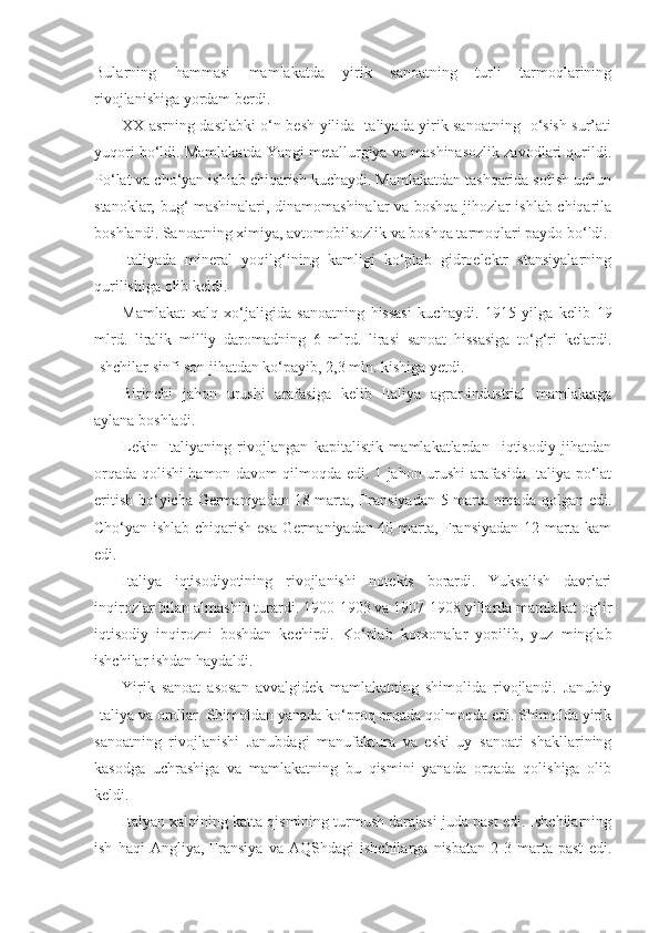 Bularning   hammasi   mamlakatda   yirik   sanoatning   turli   tarmoqlarining
rivojlanishiga yordam berdi.
XX asrning dastlabki o‘n besh yilida Italiyada yirik sanoatning   o‘sish sur’ati
yuqori bo‘ldi. Mamlakatda Yangi metallurgiya va mashinasozlik zavodlari qurildi.
Po‘lat va cho‘yan ishlab chiqarish kuchaydi. Mamlakatdan tashqarida sotish uchun
stanoklar, bug‘ mashinalari, dinamomashinalar va boshqa jihozlar ishlab chiqarila
boshlandi. Sanoatning ximiya, avtomobilsozlik va boshqa tarmoqlari paydo bo‘ldi.
Italiyada   mineral   yoqilg‘ining   kamligi   ko‘plab   gidroelektr   stansiyalarning
qurilishiga olib keldi.
Mamlakat   xalq   xo‘jaligida   sanoatning   hissasi   kuchaydi.   1915   yilga   kelib   19
mlrd.   liralik   milliy   daromadning   6   mlrd.   lirasi   sanoat   hissasiga   to‘g‘ri   kelardi.
Ishchilar sinfi son jihatdan ko‘payib, 2,3 mln. kishiga yetdi.
Birinchi   jahon   urushi   arafasiga   kelib   Italiya   agrar-industrial   mamlakatga
aylana boshladi.
Lekin   Italiyaning   rivojlangan   kapitalistik   mamlakatlardan     iqtisodiy   jihatdan
orqada qolishi hamon davom qilmoqda edi. 1-jahon urushi arafasida Italiya po‘lat
eritish bo‘yicha Germaniyadan 18 marta, Fransiyadan 5 marta orqada qolgan edi.
Cho‘yan ishlab chiqarish esa Germaniyadan 40 marta, Fransiyadan 12 marta kam
edi.
Italiya   iqtisodiyotining   rivojlanishi   notekis   borardi.   Yuksalish   davrlari
inqirozlar bilan almashib turardi. 1900-1903 va 1907-1908 yillarda mamlakat og‘ir
iqtisodiy   inqirozni   boshdan   kechirdi.   Ko‘plab   korxonalar   yopilib,   yuz   minglab
ishchilar ishdan haydaldi.
Yirik   sanoat   asosan   avvalgidek   mamlakatning   shimolida   rivojlandi.   Janubiy
Italiya va orollar  Shimoldan yanada ko‘proq orqada qolmoqda edi. Shimolda yirik
sanoatning   rivojlanishi   Janubdagi   manufaktura   va   eski   uy   sanoati   shakllarining
kasodga   uchrashiga   va   mamlakatning   bu   qismini   yanada   orqada   qolishiga   olib
keldi.
Italyan xalqining katta qismining turmush darajasi juda past edi. Ishchilarning
ish   haqi   Angliya,   Fransiya   va   AQShdagi   ishchilarga   nisbatan   2-3   marta   past   edi. 