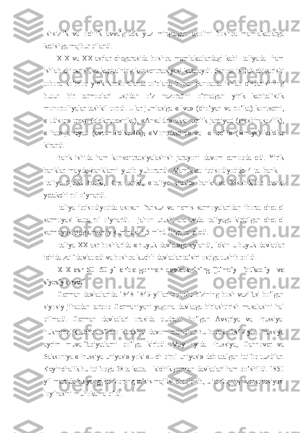 Ishsizlik   va   ochlik   avvalgidek   yuz   minglagan   aholini   boshqa   mamlakatlarga
ketishga majbur qilardi.
XIX   va   XX   asrlar   chegarasida   boshqa   mamlakatlardagi   kabi   Italiyada     ham
ishlab chiqarish va kapitalning konsentratsiyasi kuchaydi. Sanoat ishlab chiqarishi
tobora   ko‘proq   yirik   korxonalarda   to‘plana   bordi.   Sanoatda   ishlab   chiqarishning
butun   bir   tarmoqlari   ustidan   o‘z   nazoratini   o‘rnatgan   yirik   kapitalistik
monopoliyalar   tashkil   topdi.  Ular   jumlasiga   «Ilva»   (cho‘yan   va  po‘lat)   kontserni,
«Edison»   tresti   (elektrotexnika),   «Ansaldo»   aksionerlik   jamiyati   (mashinasozlik),
«Fiat»   jamiyati   (avtomobilsozlik),   «Montekatini»   va     «Pirelli»   (ximiya)   kabilar
kirardi.   
Bank   ishida   ham   konsentratsiyalashish   jarayoni   davom   etmoqda   edi.   Yirik
banklar   mayda   banklarni   yutib   yuborardi.   Mamlakat   iqtisodiyotida   4   ta   bank   –
Italiya   tijorat   banki,   Rim   banki,   «Italiya   kredit»   banki   va   Xisob-kitob   banki
yetakchi rol o‘ynardi.
Italiya   iqtisodiyotida   asosan   fransuz   va   nemis   sarmoyalaridan   iborat   chet   el
sarmoyasi   katta   rol   o‘ynardi.   I-jahon   urushi   arafasida   Italiyaga   kiritilgan   chet   el
sarmoyasining umumiy summasi 1,5 mlrd. lirga teng edi.
Italiya  XX  asr  boshlarida  «Buyuk  davlat»ga  aylandi,  lekin u  buyuk davlatlar
ichida zaif davlat edi va boshqa kuchli davlatlar ta’siri ostiga tushib qoldi.
XIX   asr   50-   60   yillarida   german   davlatlarining   ijtimoiy   –iqtisodiy       va
siyosiy ahvoli
German davlatlarida 1848-1849 yillar inqilobi o’zining bosh vazifasi bo’lgan
siyosiy   jihatdan   tarqoq   Germaniyani   yagona   davlatga   birlashtirish   masalasini   hal
qilmadi.   German   davlatlari   orasida   qudratli   bo’lgan   Avstriya   va   Prussiya  
hukmronlik   uchun   o’zaro   kurashni   davom   ettirdilar.Bu   borada   1849   yili   Prussiya
ayrim   muvaffaqiyatlarni   qo’lga   kiritdi.   May   oyida   Prussiya,   Gannover   va
Saksoniya «Prussiya uniyasi» yoki «Uch qirol uniyasi» deb atalgan ittifoq tuzdilar.
Keyinchalik bu ittifoqga 28 ta katta – kichik german davlatlari ham qo’shildi. 1850
yil martida bu yangi ittifoqning ta’sis majlisi chaqirilib, u ittifoqning konstitusiyasi
loyihasini muhokama qildi.  