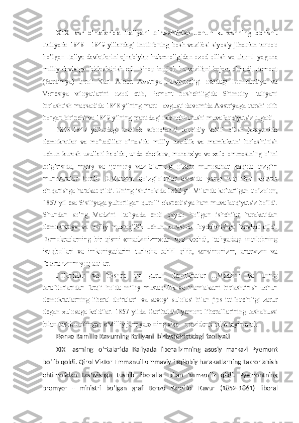 XIX     asr   o’rtalarida   Italiyani   birlashtirish   uchun   kurashning   borishi .
Italiyada  1848 - 1849 yillardagi  inqilobning bosh  vazifasi  siyosiy  jihatdan tarqoq
bo’lgan Italiya davlatlarini ajnabiylar hukmroligidan ozod qilish va ularni     yagona
milliy davlatga     birlashtirish edi. Biroq inqilob bu vazifani bajara olmadi. Pemont
(Sardiniya)   qiroli   Karl   Albert   Avstriya   hukmronligi   ostidagi   Lombardiya   va
Venesiya   viloyatlarini   ozod   etib,   Pemont   boshchiligida   Shimoliy   Italiyani
birlashtish maqsadida 1848 yilning mart - avgusti davomida Avstriyaga qarshi olib
borgan birinchi va 1849 yilning martidagi ikkinchi urushi muvafaqqiyatsiz tugadi.
1848-1849   yillardagi   inqilob   saboqlarini   tanqidiy   tahlil   qilish   jarayonida
demokratlar   va   mo’tadillar   o’rtasida   milliy   ozodlik   va   mamlakatni   birlashtirish
uchun kurash usullari haqida, unda cherkov, monarxiya va xalq ommasining o’rni
to’g’risida,   milliy   va   ijtimoiy   vazifalarning   o’zaro   munosabati   haqida   qizg’in
munozaralar   bordi.   D.Madzini   qo’zg’olonlar   asosida   yangi   inqilobni   keltirib
chiqarishga harakat qildi. Uning ishtirokida 1853 yil Milanda ko’tarilgan qo’zolon,
1857 yil esa Sisiliyaga yuborilgan qurolli ekspedisiya ham muvafaqqiyatsiz bo’ldi.
Shundan   so’ng   Madzini   Italiyada   endi   paydo   bo’lgan   ishchilar   harakatidan
demokratiya   va   milliy   mustaqillik   uchun   kurashda   foydalanishga   harakat   qildi.
Demokratlarning   bir   qismi   «madzinizm»dan   voz   kechdi,   Italiyadagi   inqilobning
istiqbollari   va   imkoniyatlarini   turlicha   tahlil   qilib,   sensimonizm,   anarxizm   va
federalizmni yoqladilar.                  
J.Garbaldi   va   boshqa   bir   guruh   demokratlar   J.Madzini   va   uning
tarafdorlaridan   farqli   holda   milliy   mustaqillik   va   mamlakatni   birlashtirish   uchun
demokratlarning   liberal   doiralari     va   savoyi   sulolasi   bilan   jips   ittifoqchiligi   zarur
degan xulosaga keldilar. 1857 yilda Garibaldi Pyemont  liberalllarining tashabussi
bilan tashkil qilingan «Milliy jamiyat» ning vise - prezidenti qilib tayinlandi.
Benzo Kamillo Kavurning Italiyani    birlashtirishdagi faoliyati
XIX       asrning     o’rtalarida   Italiyada   liberalizmning   asosiy   markazi   Pyemont
bo’lib qoldi. Qirol Viktor Emmanuil ommaviy inqilobiy harakatlarning takrorlanish
ehtimolidan   tashvishga   tushib   liberallar   bilan   hamkorlik   qildi.   Pyemontning
premyer   -   ministri   bo’lgan   graf   Benzo   Kamillo     Kavur   (1852-1861)   liberal 
