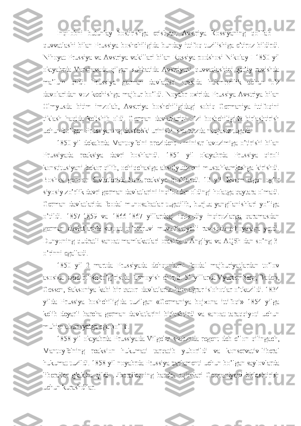 Inqilobni   butunlay   bostirishga   erishgan   Avstriya   Rossiyaning   qo’llab   –
quvvatlashi bilan Prussiya boshchiligida bunday ittifoq tuzilishiga e’tiroz bildirdi.
Nihoyat Prussiya va Avstriya vakillari bilan Rossiya  podshosi  Nikolay I 1850 yil
oktyabrda   Varshavada   qilgan   suhbatida   Avstriyani   quvvatlashini   qat’iy   ravishda
ma’lum   qildi.   Prussiya   german   davlatlari   orasida   hukmronlik   uchun   o’z
davolaridan voz kechishga majbur  bo’ldi. Noyabr oxirida Prussiya Avstriya bilan
Olmyusda   bitim   imzolab,   Avstriya   boshchiligidagi   sobiq   Germaniya   ittifoqini
tiklash   haqida   kelishib   oldi.   German   davlatlarini   o’zi   boshchiligida   birlashtirish
uchun bo’lgan Prussiyaning dastlabki urinishi    shu tarzda natijasiz tugadi.
1850   yil   dekabrda   Mantoyfelni   prezident   -   ministr   lavozimiga   o’tirishi   bilan
Prussiyada   reaksiya   davri   boshlandi.   1851   yil   oktyabrda   Prussiya   qiroli
konstitusiyani  bekor qilib, ochiqchasiga absolyutizmni  mustahkamlashga  kirishdi.
Boshqa   german   davlatlarida   ham   reaksiya   boshlandi.   10   yil   davom   etgan   og’ir
siyosiy zo’rlik davri german davlatlarini inqilobdan oldingi holatga qaytara olmadi.
German   davlatlarida   feodal   munosabatlar   tugatilib,   burjua   yangilanishlari   yo’liga
o’tildi.   1857-1859   va   1866-1867   yillardagi   iqtisodiy   inqirozlarga   qaramasdan
german   davlatlarida   sanoat   to’ntaruvi   muvaffaqiyatli   ravishda   nihoyasiga   yetdi.
Dunyoning qudratli sanoat mamlakatlari orasida u Angliya va AQSh dan so’ng 3-
o’rinni egalladi. 
1850   yil   2   martda   Prussiyada   dehqonlarni   feodal   majburiyatlardan   to’lov
asosida ozod qilish to’g’risida farmoyish chiqdi. 50 yillarda Vyurtemberg, Baden,
Gessen, Saksoniya kabi bir qator    davlatlarda ham agrar islohotlar o’tkazildi. 1834
yilda   Prussiya   boshchiligida   tuzilgan   «Germaniya   bojxona   ittifoqi»   1854   yilga
kelib   deyarli   barcha   german   davlatlarini   birlashtirdi   va   sanoat   taraqqiyoti   uchun
muhim ahamiyatga ega bo’ldi.
1858 yil  oktyabrda Prussiyada  Vilgelm  shahzoda-regent deb e’lon qilingach,
Mantoyfelning   reaksion   hukumati   tarqatib   yuborildi   va   konservativ-liberal
hukumat tuzildi. 1858 yil noyabrda Prussiya parlamenti uchun bo’lgan saylovlarda
liberallar   g’alaba   qildi.   Liberallarning   barcha   oqimlari   Germaniyani   birlashtirish
uchun kurashdilar.  