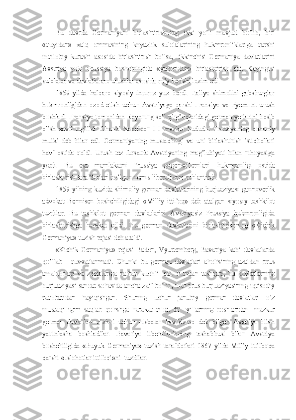 Bu   davrda   Germaniyani   birlashtirishning   ikki   yo’li   mavjud   bo’lib,   biri
«quyidan»   xalq   ommasining   knyazlik   sulolalarining   hukmronliklariga   qarshi
inqilobiy   kurashi   asosida   birlashtirish   bo’lsa,     ikkinchisi   Germaniya   davlatlarini
Avstriya   yoki   Prussiya   boshchiligida   «yuqoridan»   birlashtirish   edi.   Keyingisi
sulolalar va davlatlararo urushlar asosida ro’y berishi lozim edi.
1859   yilda   halqaro   siyosiy   inqiroz   yuz   berdi.   Italiya   shimolini   gabsburglar
hukmronligidan   ozod   etish   uchun   Avstriyaga   qarshi   Fransiya   va   Pyemont   urush
boshladi. Fransiya tomonidan Reynning so’l qirg’oqlaridagi german yerlarini bosib
olish   xavfi   tug’ildi.   Chunki   Napoleon   III     mazkur   hududni   Fransiyaning   qonuniy
mulki   deb   bilar   edi.   Germaniyaning   mustaqilligi   va   uni   birlashtirish   istiqbollari
havf   ostida   qoldi.   Urush   tez   fursatda   Avstriyaning   mag’lubiyati   bilan   nihoyasiga
yetdi.   Bu   esa   mamlakatni   Prussiya   gogensollernlari     hukmronligi   ostida
birlashtirish tarafdorlari bo’lgan nemis liberallarini ruhlantirdi. 
1859 yilning kuzida shimoliy german davlatlarining burjuaziyasi gannoverlik
advokat   Bennisen   boshchiligidagi   «Milliy   ittifoq»   deb   atalgan   siyosiy   tashkilot
tuzdilar.   Bu   tashkilot   german   davlatlarini   Avstriyasiz   Prussiya   hukmronligida
birlashtirishga   harakat   qildi.   Bu   german   davlatlarini   birlashtirishning   «Kichik
Germaniya» tuzish rejasi deb ataldi. 
«Kichik   Germaniya»   rejasi   Baden,   Vyurtemberg,   Bavariya   kabi   davlatlarda
qo’llab   -   quvvatlanmadi.   Chunki   bu   german   davlatlari   aholisining   azaldan   prus
amaldorlari   va   zobitlariga   nafrati   kuchli     edi.   Bundan   tashqari,   bu   davlatlarning
burjuaziyasi sanoat sohasida ancha zaif bo’lib, ular prus burjuaziyasining iqtisodiy
raqobatidan   hayiqishgan.   Shuning   uchun   janubiy   german   davlatlari   o’z
mustaqilligini   saqlab   qolishga   harakat   qildi.   60-   yillarning   boshlaridan     mazkur
german   davlatlari   o’zlari   uchun   nisbatan   havfsizroq   deb   bilgan   Avstriya   bilan
yaqinlasha   boshladilar.   Bavariya   liberallarinning   tashabbusi   bilan   Avstriya
boshchiligida   «Buyuk   Germaniya»   tuzish   tarafdorlari   1867   yilda   Milliy   ittifoqqa
qarshi «Islohotlar ittifoqi»ni    tuzdilar. 