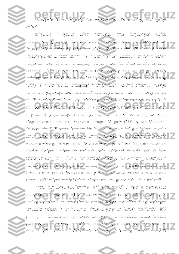 Prussiyada   konstitusiyaviy   nizo   va   Otto   fon   Bismarkning   hokimyatga
kelishi
Italiyadagi   voqyealar   ta’siri   natijasida   prus   burjuaziyasi   safida
birlashtirishning   turli   yo’llari   tarafdorlari   o’rtasidagi   kurashning   keskinlashuvi
Prussiya hukumatining siyosatiga ham ta’sir qildi.    Yangi qirol Vilgelm I islohotlar
o’tkazishga   va’da   berdi.   Ammo   islohotlar   boshlash   taraddudi   cho’zilib   ketishi
natijasida   hukumat   bilan   landtagdagi   burjua   muxolifati   o’rtasida   to’qnashuvlar
boshlandi.   To’qnashuvlar   keyinchalik   konstitusiyaviy   nizo   deb   atalgan   siyosiy
inqirozga   sabab   bo’ldi.   Bu   nizoni   1860   yil   fevralda   harbiy   ministr   fon   Roonning
harbiy   islohotlar   haqida   landtagdagi   bildirgan   taklifi   keltirib   chiqardi.   Prussiya
hamon armiyaga suyanuvchi davlat bo’lib, unda yunkerlar hukmron mavqyega ega
edi. Yunkerlar  liberal  burjuaziya talablariga qarshilik ko’rsatayotgan     asosiy kuch
edi. Harbiy islohotlar to’g’risidagi fon Roonning loyihasi harbiy xizmat muddatini
2   yildan   3   yilga   uzaytirish,   armiya   hajmini     oshirish   va   uning   tuzilishini
o’zgartirishdan   iborat   edi.   Shahzoda   -   regent   Vilgelm   (1861   yildan   Vilgelm   I
Prussiya   qiroli)   Yevropa   kontinentida   bo’lishi   mumkin   bo’lgan   halqaro   nizolar
uchun   katta   hajmdagi   zamonaviy   armiya   tuzishga   va   yunkerlarni   mavqyeini
mustahkamlashga   harakat   qildi.   Muntazam   armiya   safidan   Napoleon   urushlari
davrida   tuzilgan   landver   deb   ataluvchi   xalq   lashkarini   chiqarib   tashlash   ham
rejalashtirilgan   edi.   Chunki   landverdagi   zobitlik   lavozimlarini   aksariyatini
burjuaziya vakillari egallagan edi. Landtag mazkur loyihani rad etsada, hukumatga
9 mln. taler miqdorida favqulodda harbiy harakatlar uchun mablag’ ajratdi. Ushbu
summa taklif etilgan harbiy islohotlar loyihasini amalga oshirish uchun sarflandi.
Liberal   burjuaziya   vakillarining   1861   yilda   tashkil   qilingan   «Progressistlar
partiyasi»   parlamentda   qirol   va   hukumatga   qarshi   kurash   boshladi.   1861   yilgi
landtag saylovlarida progressistlar katta muvaffaqiyat qozondilar. Yangi saylangan
deputatlar   palatasi   bilan   hukumat   o’rtasida   yangidan   kurash   boshlandi.   1862
yilning   11   martida   qirolning   maxsus   farmoyishi   bilan   deputatlar   palatasi   tarqatib
yuborildi,   liberal   ministrlar   iste’foga   chiqarildi.   Qirol   liberallashtirish   siyosatiga
chek   qo’ydi.   Ko’pgina   shaharlarda   aholining   hukumatga   qarshi   norozilik 